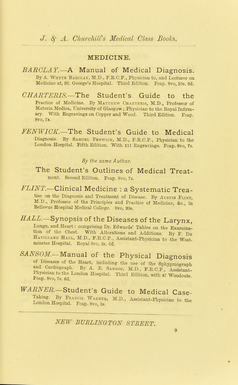 MEDICINE. BARCLAY.—A Manual of Medical Diagnosis. By A. Whyte Barclay, M.D., P.E.C.P., Physician to, and Lecturer on Medicine at, St. George's Hospital. Third Edition. Eoap. 8vo, 10s. 6d. GHARTERIS.—The Student's Guide to the Practice of Medicine. By Matthew Charteris, M.D., Professor of Materia Medica, University of Glasgow; Physician to the Eoyal Infirm- ary. With Engravings on Copper and Wood. Third Edition. Fcap. 8vo, 78. FENWICK.—The Student's Guide to Medical Diagnosis. By Samxiel Fenwick, M.D., P.R.C.P., Physician to the London Hospital. Fifth Edition. With 111 Engravings. Fcap. 8vo, 7s. By the same Author, The Student's Outlines of Medical Treat- ment. Second Edition. Fcap. Svo, 78. i^Z/iV^J'.—Clinical Medicine : a Systematic Trea- tise on the Diagnosis and Treatment of Disease. By Austin Fliut, M.D., Professor of the Principles and Practice of Medicine, &o., in BeUevue Hospital Medical College. Svo, 20s. ir.4ZZ.—Synopsis of the Diseases of the Larynx, Lungs, and Heart: comprising Dr. Edwards' Tables on the Examina- tion of the Chest. With Alterations and Additions. By F Db Havilland Hall, M.D., F.E.C.P., Assistant-Physician to the West- minster Hospital. Royal Svo, 2s. 6d. SANSON.—Manual of the Physical Diagnosis of Diseases of the Heart, including the use of the Sphygmoffranh ^d Cardiograph. By A. E. Sansom, M.D., F.R.C.P., Assistant- 1 hysician to the London Hospital. Third Edition, with 47 Woodcuts Fcap. Svo, 7s. 6d. TT^i^iV^^ii;.—Student's Guide to Medical Case- Taking. By Francis Warner, M.D., Assistant-Physician to the London Hospital. Fcap. Svo, 5s. NUW BURLINGTON STREET.