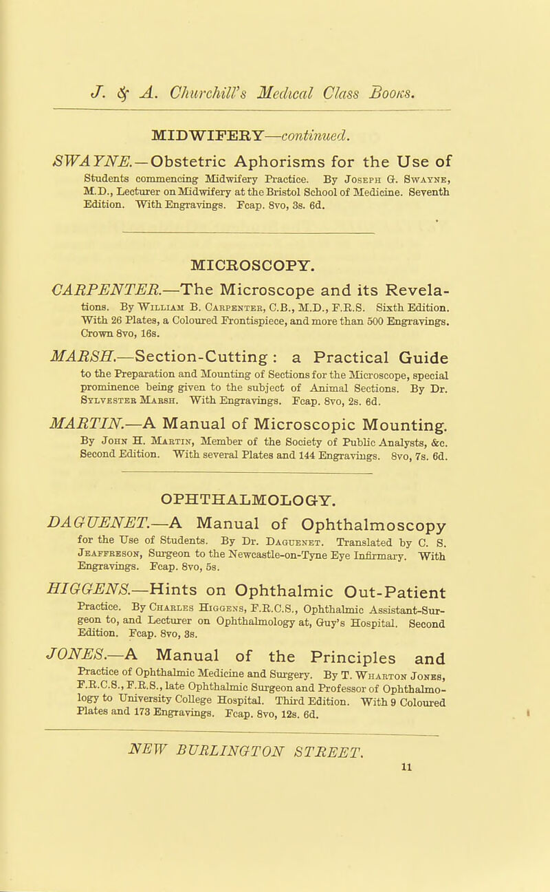 MIDWIFERY—continued. SWAYNK—Obstetric Aphorisms for the Use of students commencing Midwifery Pi-actiee. By Joseph Q. Swayne, M.D., Lecturer onMidwifery at the Bristol School of Medicine. Seyenth Edition. With Engravings. Ecap. 8vo, 3s. 6d. MICROSCOPY. CARPENTER.—The Microscope and its Revela- tions. By William B. Carpenter, C.B., M.D., F.E.S. Sixth Edition. With 26 Plates, a Coloured Erontispiece, and more than 500 Engravings. Crown 8vo, 16s. MARSH.—Section-Cutting : a Practical Guide to the Preparation and Mounting of Sections for the Mjcroscope, special prominence being given to the subject of Animal Sections. By Dr. Sylvester Mabsh. With Engravings. Ecap. 8vo, 2s. 6d. MARTIN.—A Manual of Microscopic Mounting, By John H. MLartin, Member of the Society of Public Analysts, &c. Second Edition. With several Plates and 144 Engravings. 8vo, 7s. 6d. OPHTHALMOLOGY. DAGUENET.—A Manual of Ophthalmoscopy for the Use of Students. By Dr. Dagdenet. Translated by C. S. Jeaffeeson, Surgeon to the Newcastle-on-Tyne Eye Infirmary. With Engravtugs. Ecap. 8vo, 5s. HIGGENS.—Hints on Ophthalmic Out-Patient Practice. By Charles Higoens, E.R.C.S., Ophthalmic Assistant-Sur- geon to, and Lecturer on Ophthahnology at, Guy's Hospital. Second Edition. Ecap. 8vo, 3s. JONES.—A Manual of the Principles and Practice of Ophthahnio Medicine and Surgery. By T. Wharton Jones, E.R.C.S., F.R.8., late Ophthalmic Surgeon and Professor of Ophthalmo- logy to University College Hospital. Third Edition. With 9 Coloured Plates and 173 Engravings. Ecap. 8vo, 12s. 6d. ' NEW BURLINGTON STREET.