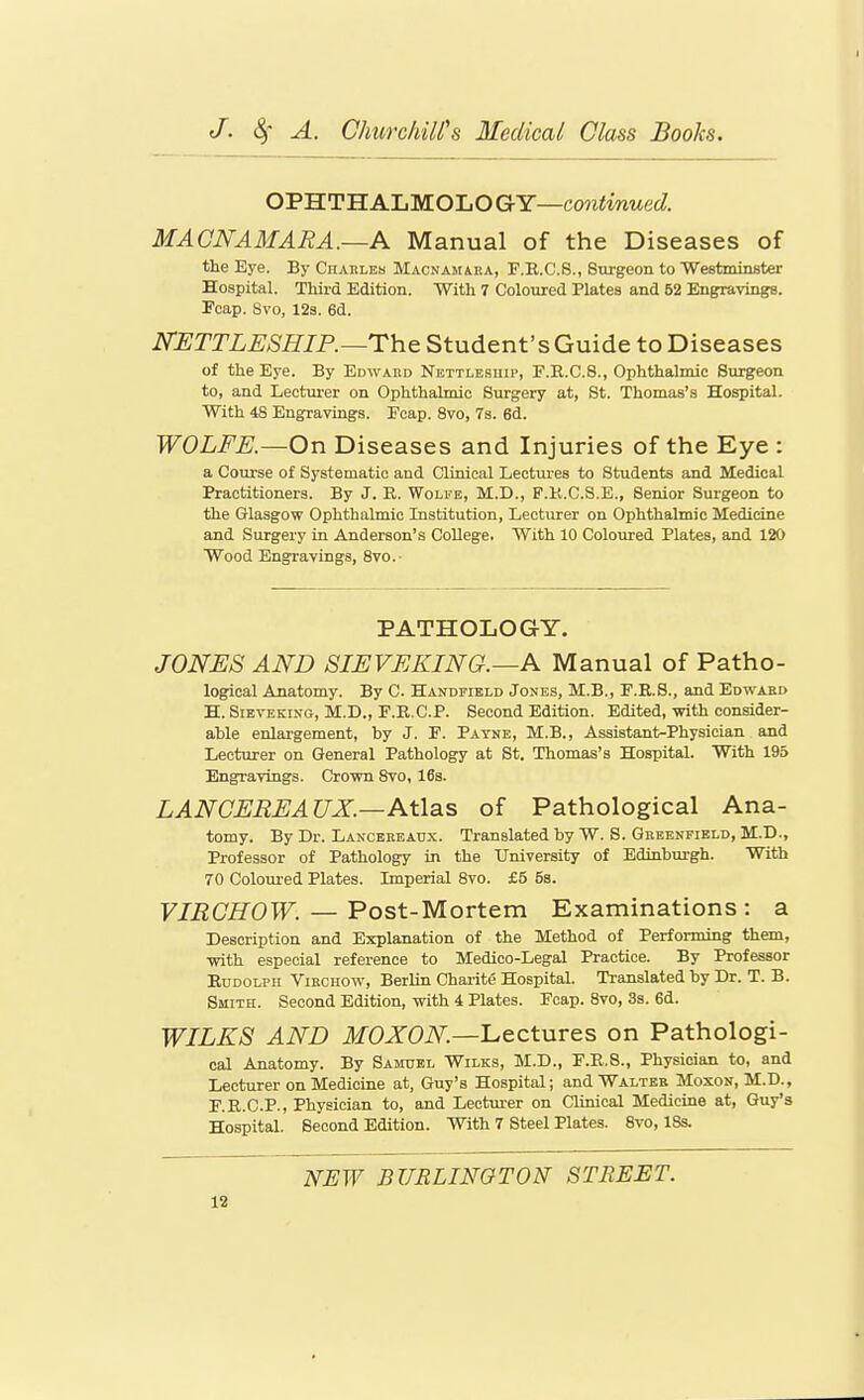 OPHTHALMOLOGY—coniiwMec?. MAGNAMARA.—A Manual of the Diseases of the Eye. By Charles Macnamara, F.R.C.S., Surgeon to Weetminster Hospital. Third Edition. With 7 Coloured Plates and 52 Engravings. Fcap. Svo, 12s. 6d. JSTETTLESHIP.—The Student's Guide to Diseases of the Eye. By Edward Nettlesuip, F.R.C.8., Ophthalmic Surgeon to, and Lecturer on Ophthalmic Surgery at, St. Thomas's Hospital. With 48 Engravings. Eeap. Svo, 7s. 6d. WOLFE.—On Diseases and Injuries of the Eye : a Course of Systematic and Clinical Lectui'es to Students and Medical Practitioners. By J. R. Wolfe, M.D., F.K.C.S.E., Senior Surgeon to the Glasgow Ophthalmic Institution, Lecturer on Ophthalmic Medicine and Surgery in Anderson's College. With 10 Coloured Plates, and 120 Wood Engravings, 8vo.- PATHOLOGY. JONES AND SIEVEKING.—A Manual of Patho- logical Anatomy. By C. Handfield Jones, M.B., F.R.S., and Edward H. SiEVEKiNG, M.D., F.R.C.P. Second Edition. Edited, with consider- able enlargement, by J. F. Payke, M.B., Assistant-Physician and Lecturer on General Pathology at St. Thomas's Hospital. With 195 Engravings. Crown Svo, 16s. LANCEREAUX.—Atlas of Pathological Ana- tomy. By Dr. Lanceeeaux. Translated by W. S. Greenfield, M.D., Professor of Pathology in the University of Edinbm-gh. With 70 Coloured Plates. Imperial Svo. £5 5s. VIRCHOW. — Post-Mortem Examinations : a Description and Explanation of the Method of Performing them, with especial reference to Medico-Legal Practice. By Professor Rudolph Virchow, Berlin Charite Hospital. Translated by Dr. T. B. Smith. Second Edition, with 4 Plates. Fcap. Svo, 3s. 6d. WILKS AND ikfOJTOiV^.—Lectures on Pathologi- cal Anatomy. By Samuel Wilks, M.D., F.R.S., Physician to, and Lecturer on Medicine at, Guy's Hospital; and Walter Moxon, M.D., F.R.C.P., Physician to, and Lectui-er on Clinical Medicine at, Guy's Hospital. Second Edition. With 7 Steel Plates. Svo, IBs. NEW BURLINGTON STREET.
