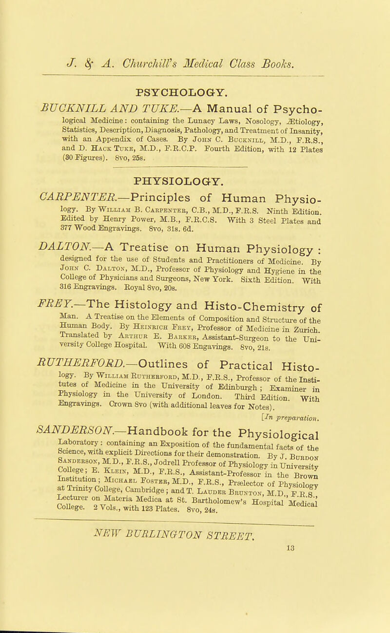 PSYCHOLOGY. BUCKNILL AND TUKE.—A Manual of Psycho- logical Medicine: containing the Lunacy Laws, Nosology, etiology, Statistics, Description, Diagnosis, Pathology, and Treatment of Insanity, ■with an Appendix of Cases. By John C. Bucknill, M.D., P.R.S., and D. Hack Tukb, M.D., F.R.C.P. Foiu-th Edition, with 12 Plates (SO Figures). 8vo, 25s. PHYSIOLOGY. CARPENTER.—Pvinci^lQs of Human Physio- logy. By William B. Caepenteb, C.B., M.D., F.R.S. Ninth Edition. Edited by Henry Power, M.B., F.E.C.S. With 3 Steel Plates and 377 Wood Engravings. 8vo, 31s. 6d. DALTON.—K Treatise on Human Physiology : designed for the use of Students and Practitioners of Medicine. By John C. Dalton, M.D., Professor of Physiology and Hygiene in the CoUege of Physicians and Surgeons, New York. Sixth Edition. With 316 Engravings. Eoyal 8vo, 20s. FRET.—The Histology and Histo-Chemistry of Man. A Treatise on the Elements of Composition and Structuji-e of the Human Body. By Heinkich Frey, Professor of Medicine in Zurich Translated by Arthur E. Barker, Assistant-Surgeon to the Uni- versity CoUege Hospital. With 608 Engavings. 8vo, 21s. RUTHERFORD.—Outlines of Practical Histo- logy. By William Edtheeeord, M.D., F.R.S., Professor of the Insti- tutes of Medicine in the University of Edinburgh ; Examiner in Physiology in the University of London. Third Edition With Engravings. Crown 8vo (with additional leaves for Notes). [In preparation. SANDERSON.—li3.ndhook for the Physiological Laboratory: containing an Exposition of the fundamental facts of the Science, with explicit Directions for their demonstration. By J Bannov Sanderson, M.D., F.E.S., Jodrell Professor of Physiology in UniverX Col ege; E. Kleix, M.D., F.E.S., Assistant-Professor m the Brot^ Institution ; Michael Foster, M.D., F.E.S., Praelector of PhysioTo^ at Tnmty CoUege, Cambridge; and T. Lauoer Brunton, M D E E I Lecturer on Materia Medica at St. Bartholomew's HospitarMedkal CoUege. 2 Vols., with 123 Plates. 8vo, 24s. -^eaical NEW BURLINGTON STREET,