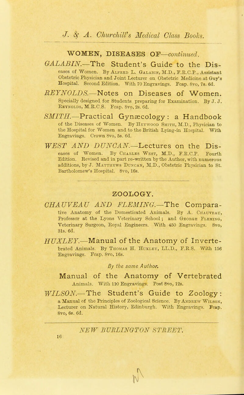 WOMEN, DISEASES OF—co7itinued. GALABIJSr.—The Student's Guide to the Dis- eases of Women. By Alfred L. Galabin, M.D., F.R.C.P., Assistant Obstetric Physician and Joint Lectm-er on Obstetric Medicine at Guy'e Hospital. Second Edition. With 70 Engi-avings. Fcap. 8vo, 78. 6d. EEYNOLDS.~Notes on Diseases of Women. Specially designed for Students preparing for Examination. By J. J. Ektnolds, M.E.C.S. Fcap. Svo, 28.6d. SMITH.—Practical Gynaecology : a Handbook of the Diseases of Women. By Heywood Smith, M.D., Physician to the Hospital for Women and to the British Lying-in Hospital. With Engravings. Crown 8vo, 5s. 6d. WEST AND DUNOAN.-Iuectures on the Dis- eases of Women. By Chaklks West, M.D., P.E.O.P. Fourth Edition. Revised and in part re-written by the Author, with numerous additions, by J. Matthews Duncan, M.D., Obstetric Physician to St. Bartholomew's Hospital. Svo, 16s. ZOOLOGY. CHAUVEAU AND FLEMING.—The Compara- tive Anatomy of the Domesticated Animals. By A. Chaitveac, ProfessoT: at the Lyons Veterinary School; and George FLEinJiG, Veterinary Surgeon, Eoyal Engineers. With 450 Engravings. Svo, 31b. 6d. HUXLEY.—Manual of the Anatomy of Inverte- brated Animals. By Thomas H. Huxley, LL.D., F.E.S. With 156 Engravings. Fcap. Svo, 163. By the same Author. Manual of the Anatomy of Vertebrated Animals. With 110 Engravings. Post Svo, 12s. WILSON—The Student's Guide to Zoology: a Manual of the Principles of Zoological Science. By Andrew Wilson, Lecturer on Natural History, Edinburgh. With Engravings. Fcap. Svo, 6s. 6d. NEW BURLINGTON STREET.