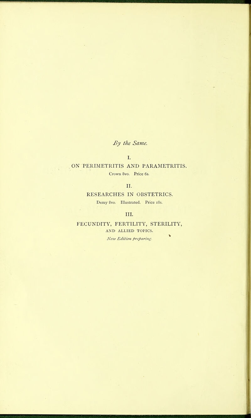 By the Same. I. ON PERIMETRITIS AND PARAMETRITIS. Crown 8vo. Price 6s. II. RESEARCHES IN OBSTETRICS. Demy 8vo. Illustrated. Price i8s. III. FECUNDITY, FERTILITY, STERILITY, AND ALLIED TOPICS. New Edition preparing.