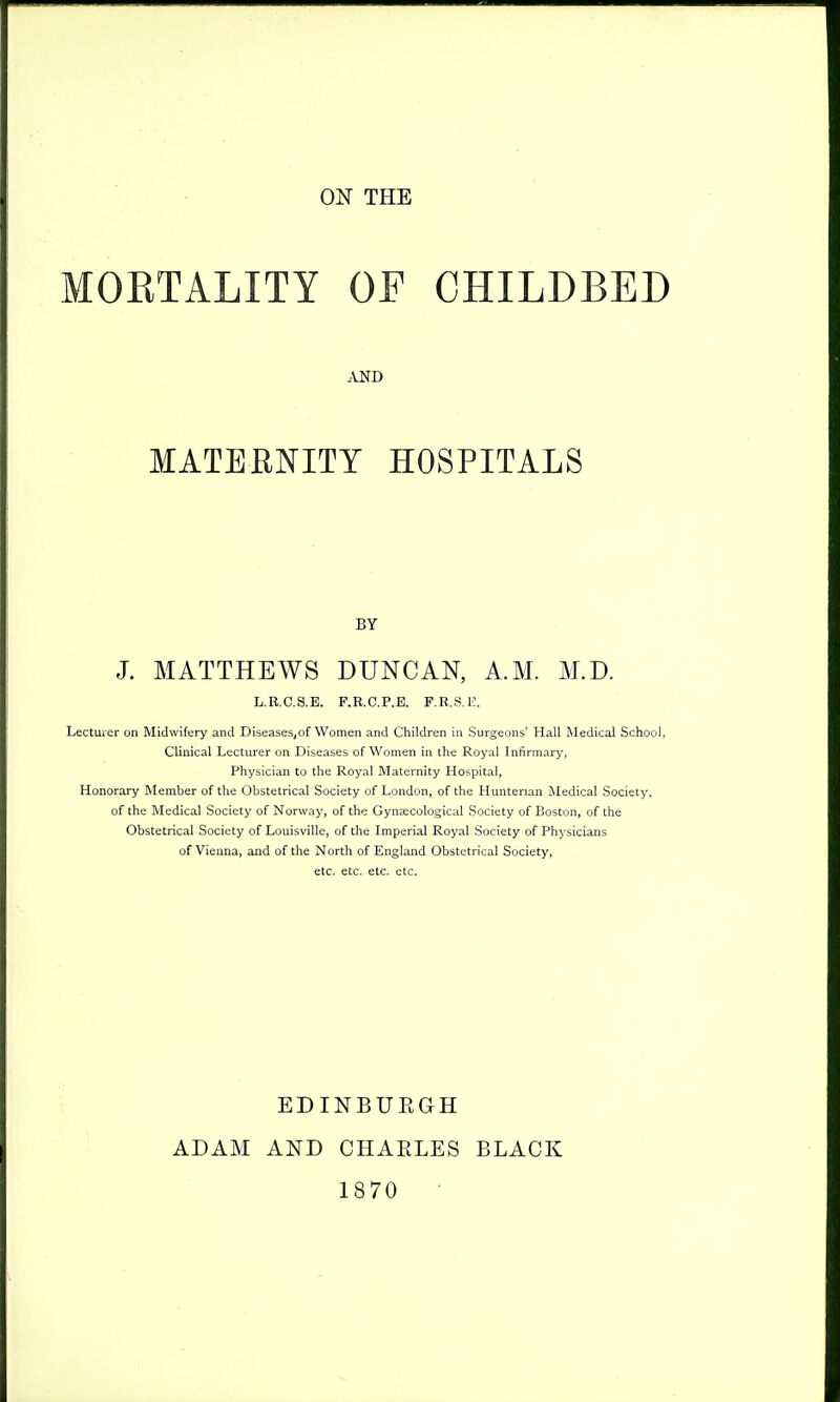 ON THE MOETALITY OF CHILDBED AND MATERNITY HOSPITALS BY J. MATTHEWS DUNCAN, A.M. M.D. L,R.C.S.E. P.R.C.P.E. P.R.S.E. Lecturer on Midwifery and Diseases,of Women and Children in Surgeons' Hall Medical School. Clinical Lecturer on Diseases of Women in the Royal Infirmary, Physician to the Royal Maternity Hospital, Honorary Member of the Obstetrical Society of London, of the Huntenan iNIedical Society, of the Medical Society of Norway, of the Gynaecological .Society of Boston, of the Obstetrical Society of Louisville, of the Imperial Royal Society of Physicians of Vienna, and of the North of England Obstetrical Society, etc. etc. etc. etc. ADAM EDINBURGH AND CHAELES 1870 BLACK