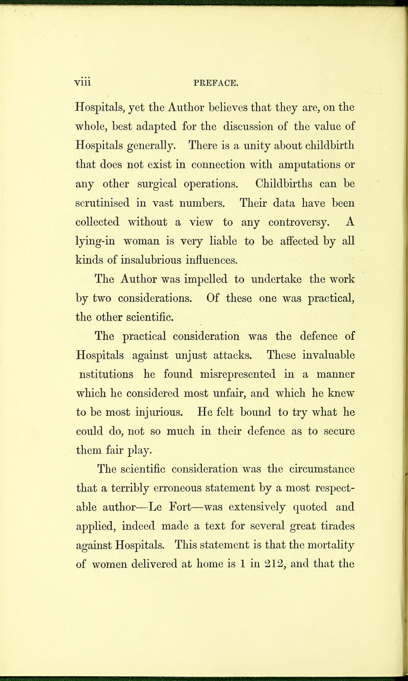 Vlll PREFACE. Hospitals, yet the Author believes that they are, on the whole, best adapted for the discussion of the value of Hospitals generally. There is a unity about childbirth that does not exist in connection with amputations or any other surgical operations. Childbirths can be scrutinised in vast numbers. Their data have been collected without a view to any controversy. A lying-in woman is very liable to be aflfected by all kinds of insalubrious influences. The Author was impelled to undertake the work by two considerations. Of these one was practical, the other scientific. The practical consideration was the defence of Hospitals against unjust attacks. These invaluable nstitutions he found misrepresented in a manner which he considered most unfair, and which he knew to be most injurious. He felt bound to try what he could do, not so much in their defence as to secure them fair play. The scientific consideration was the circumstance that a terribly erroneous statement by a most respect- able author—Le Fort—was extensively quoted and applied, indeed made a text for several great tirades against Hospitals. This statement is that the mortality of women delivered at home is 1 in 212, and that the