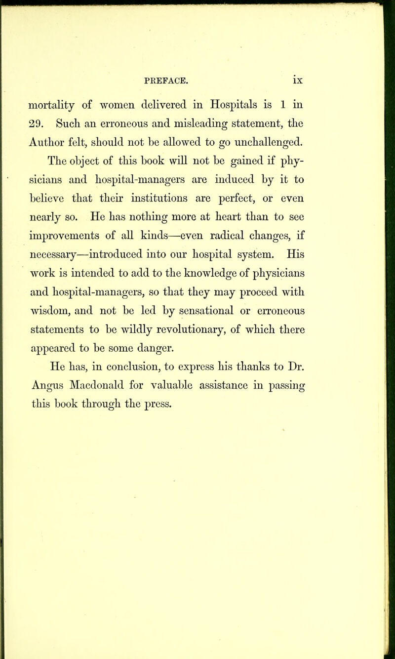 mortality of women delivered in Hospitals is 1 in 29. Such an erroneous and misleading statement, the Author felt, should not be allowed to go unchallenged. The object of this book will not be gained if phy- sicians and hospital-managers are induced by it to believe that their institutions are perfect, or even nearly so. He has nothing more at heart than to see improvements of all kinds—even radical changes, if necessary—introduced into our hospital system. His work is intended to add to the knowledge of physicians and hospital-managers, so that they may proceed with wisdom, and not be led by sensational or erroneous statements to be wildly revolutionary, of which there appeared to be some danger. He has, in conclusion, to express his thanks to Dr. Angus Macdonald for valuable assistance in passing this book through the press.