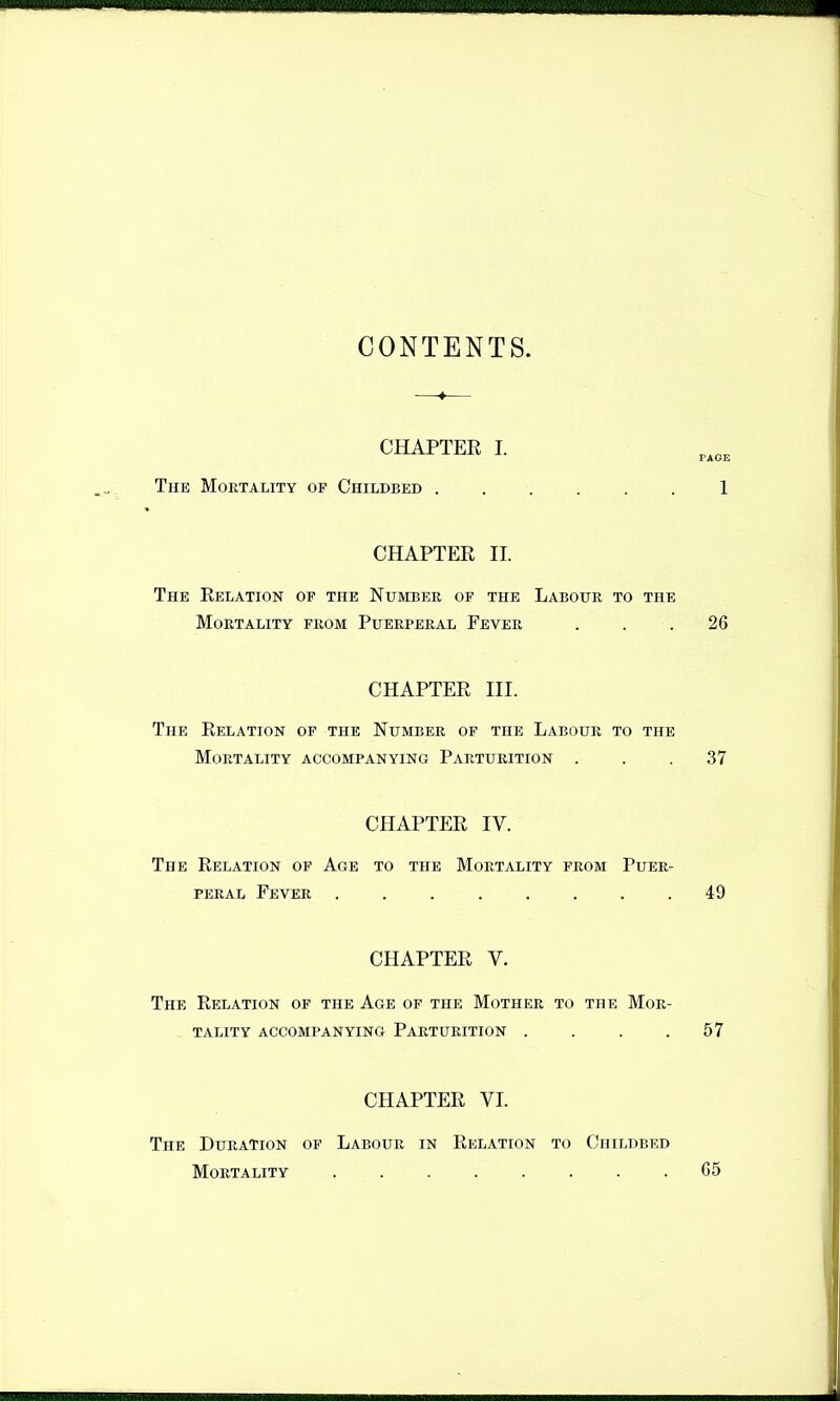 CONTENTS. CHAPTER I. The Mortality of Childbed 1 CHAPTER II. The Relation op the Number of the Labour to the Mortality from Puerperal Fever . . .26 CHAPTER III. The Relation of the Number of the Labour to the Mortality accompanying Parturition . . .37 CHAPTER IV. The Relation of Age to the Mortality from Puer- peral Fever ........ 49 CHAPTER V, The Relation of the Age of the Mother to the Mor- tality accompanying Parturition . . . .57 CHAPTER VL The Duration of Labour in Relation to Childbed Mortality C5