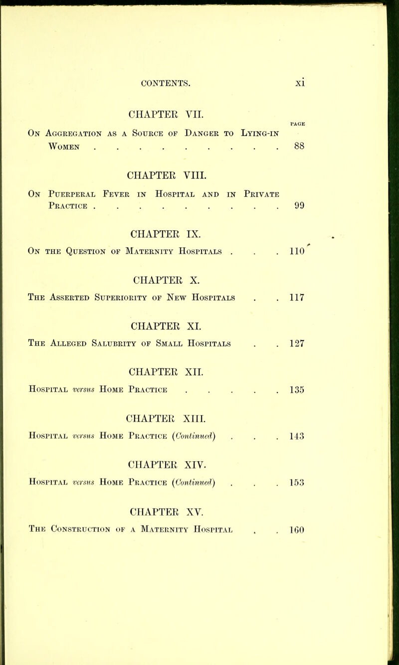 CHAPTER VII. PAGE On Aggregation as a Source of Danger to Lying-in Women 88 CHAPTER VIII. On Puerperal Fever in Hospital and in Private Practice ......... 99 CHAPTER IX. On the Question of Maternity HospiT.iis . . .110 CHAPTER X. The Asserted Superiority of New Hospitals . . 117 CHAPTER XI. The Alleged Salubrity of Small Hospitais . .127 CHAPTER XII. Hospital versus Home Practice . . . . .135 CHAPTER XIII. Hospital versus Home Practice {Continued) . . . 143 CHAPTER XIV. Hospital versus Home Practice (Continued) . . . 153 CHAPTER XV. The Construction of a Maternity Hospital 160