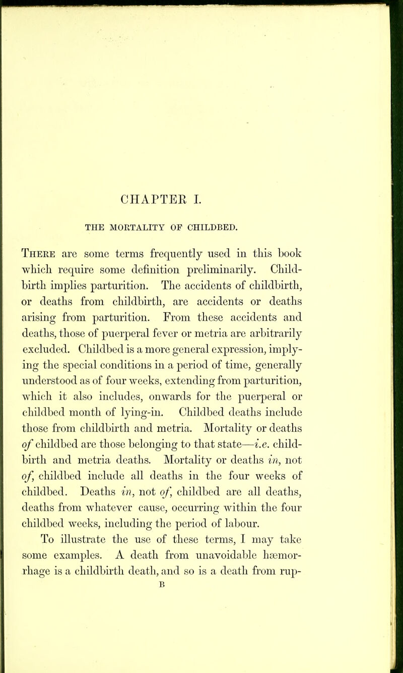 THE MORTALITY OF CHILDBED, There are some terms frequently used in this book which require some definition preliminarily. Child- birth implies parturition. The accidents of childbirth, or deaths from childbirth, are accidents or deaths arising from parturition. From these accidents and deaths, those of puerperal fever or metria are arbitrarily excluded. Childbed is a more general expression, imply- ing the special conditions in a period of time, generally understood as of four weeks, extending from parturition, which it also includes, onwards for the puerperal or childbed month of lying-in. Childbed deaths include those from childbirth and metria. Mortality or deaths of childbed are those belonging to that state—i.e. child- birth and metria deaths. Mortality or deaths in, not of, childbed include all deaths in the four weeks of childbed. Deaths in, not of, childbed are all deaths, deaths from Avhatever cause, occurring within the four childbed weeks, including the period of labour. To illustrate the use of these terms, I may take some examples. A death from unavoidable haemor- rhage is a childbirth death, and so is a death from rup- B