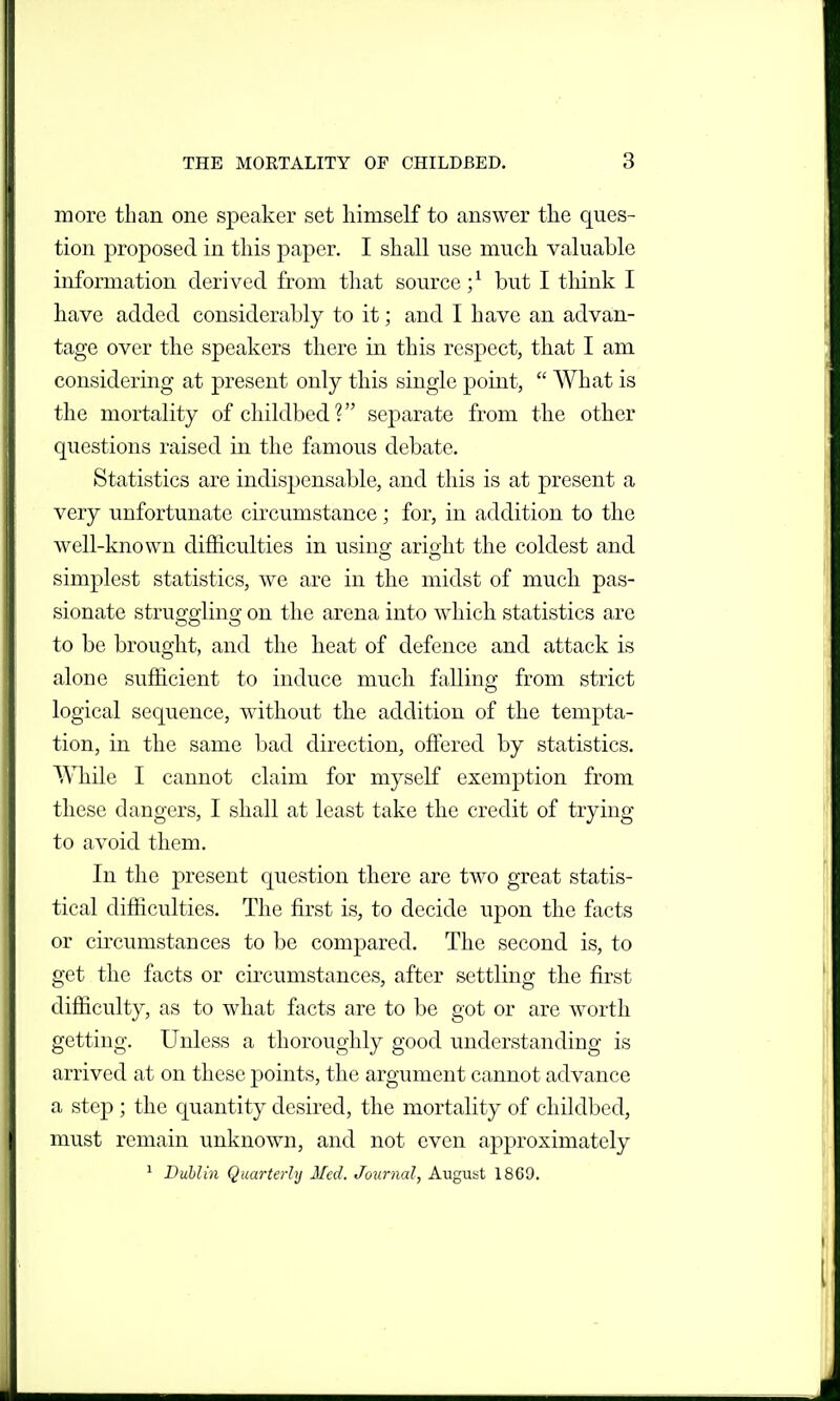 more than one speaker set himself to answer tlie ques- tion proposed in this paper. I shall use much valuable information derived from that source ;^ but I tliink I have added considerably to it; and I have an advan- tage over the speakers there in this respect, that I am considering at present only this single point,  What is the mortality of childbed? separate from the other questions raised in the famous debate. Statistics are indisjjensable, and this is at present a very unfortunate circumstance; for, in addition to the well-known difficulties in usinff arioht the coldest and simplest statistics, we are in the midst of much pas- sionate struggling on the arena into which statistics are to be brought, and the heat of defence and attack is alone sufficient to induce mucli falling from strict logical sequence, without the addition of the tempta- tion, in the same bad direction, offered by statistics. ^ATiile I cannot claim for myself exemption from these dangers, I shall at least take the credit of trying to avoid them. In the present question there are two great statis- tical difficulties. The first is, to decide upon the facts or circumstances to be compared. The second is, to get the facts or circumstances, after settling the first difficulty, as to what facts are to be got or are worth getting. Unless a thoroughly good understanding is arrived at on these points, the argument cannot advance a step ; the quantity desired, the mortality of childbed, must remain unknown, and not even approximately ^ Dublin Quarterly Med. Journal, August 1869.