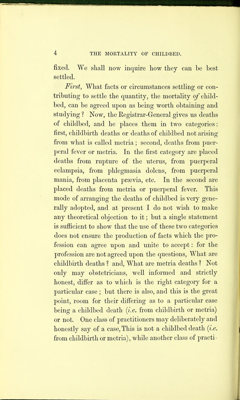 fixed. We sliall now inquire liow they can be best settled. First, What facts or circumstances settling or con- tributing to settle the quantity, the mortality of child- bed, can be agreed upon as being worth obtaining and studying ? Now, the Registrar-General gives us deaths of childbed, and he places them in two categories: first, childbirth deaths or deaths of childbed not arising from what is called metria; second, deaths from puer- peral fever or metria. In the first category are placed deaths from rupture of the uterus, from puerperal eclampsia, from phlegmasia dolens, from puerperal mania, from placenta prsevia, etc. In the second are placed deaths from metria or puerperal fever. This mode of arranging the deaths of childbed is very gene- rally adopted, and at present I do not wish to make any theoretical objection to it; but a single statement is sufiicient to show that the use of these two categories does not ensure the production of facts which the pro- fession can agree upon and unite to accept: for the profession are not agreed upon the questions. What are childbirth deaths ? and, What are metria deaths ? Not only may obstetricians, well informed and strictly honest, difiier as to which is the right category for a particular case; but there is also, and this is the great point, room for their differing as to a particular case being a childbed death {i.e. from childbirth or metria) or not. One class of practitioners may deliberately and honestly say of a case. This is not a childbed death {i.e. from childbirth or metria), while another class of practi-