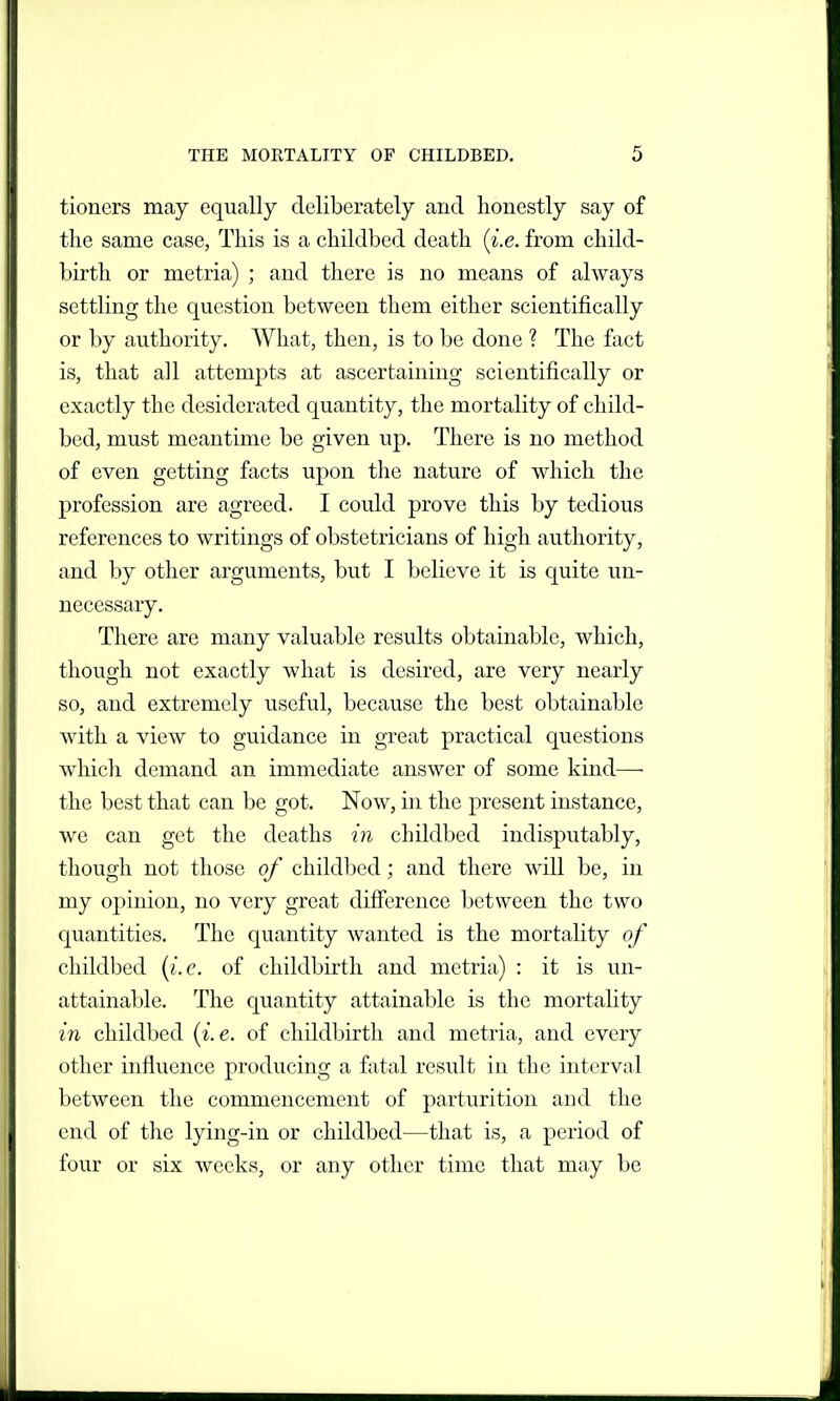 tioners may equally deliberately and honestly say of the same case, This is a childbed death i^i.e. from child- birth or metria) ; and there is no means of always settling the question between them either scientifically or by authority. What, then, is to be done ? The fact is, that all attempts at ascertaining scientifically or exactly the desiderated quantity, the mortality of child- bed, must meantime be given up. There is no method of even getting facts upon the nature of which the j)rofession are agreed. I could prove this by tedious references to writings of obstetricians of high authority, and by other arguments, but I believe it is quite un- necessary. There are many valuable results obtainable, which, though not exactly what is desired, are very nearly so, and extremely useful, because the best obtainable with a view to guidance in great practical questions which demand an immediate answer of some kind— the best that can be got. Now, in the present instance, we can get the deaths in childbed indisputably, though not those of childbed; and there will be, in my opinion, no very great difference between the two cjuantities. The quantity wanted is the mortality of childbed {i.e. of childbirth and metria) : it is un- attainable. The quantity attainable is the mortaUty in childbed {i.e. of childbirth and metria, and every other influence producing a fatal result in the interval between the commencement of parturition and the end of the lying-in or childbed—that is, a period of four or six weeks, or any other time that may be