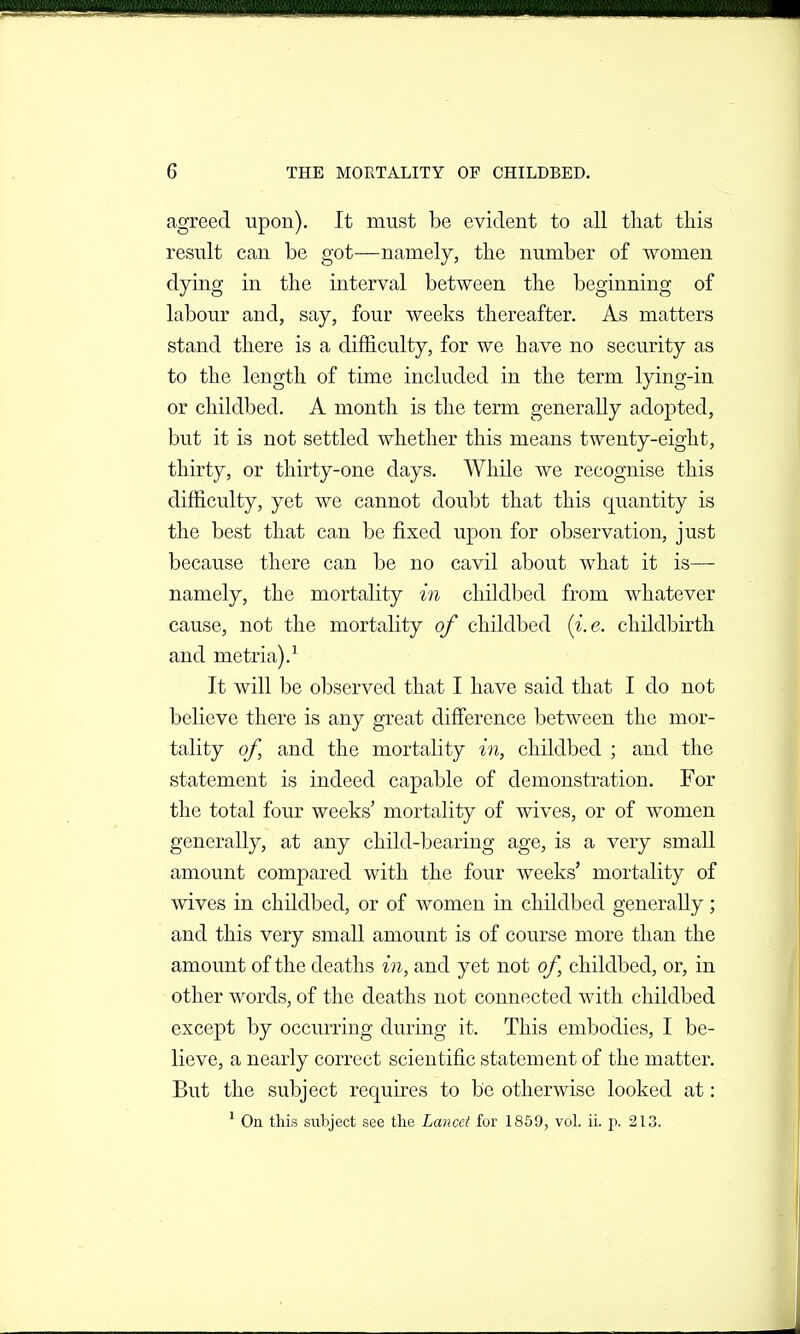 agreed upon). It must be evident to all that this result can be got—namely, the number of women dying in the interval between the beginning of labour and, say, four weeks thereafter. As matters stand there is a difficulty, for we have no security as to the length of time included in the term lying-in or childbed. A month is the term generally adopted, but it is not settled whether this means twenty-eight, thirty, or thirty-one days. While we recognise this difficulty, yet we cannot doubt that this quantity is the best that can be fixed upon for observation, just because there can be no cavil about what it is— namely, the mortality in childbed from whatever cause, not the mortality of childbed (i.e. childbirth and metria).' It will be observed that I have said that I do not believe there is any great difference between the mor- tality of, and the mortality in, childbed ; and the statement is indeed capable of demonstration. For the total four weeks' mortality of wives, or of women generally, at any child-bearing age, is a very small amount compared with the four weeks' mortality of mves in childbed, or of women in childbed generally; and this very small amount is of course more than the amount of the deaths in, and yet not of, childbed, or, in other words, of the deaths not connected with childbed except by occurring during it. This embodies, I be- lieve, a nearly correct scientific statement of the matter. But the subject requires to be otherwise looked at: ' On this subject see the Lancet for 1859, vol. ii. p. 213.