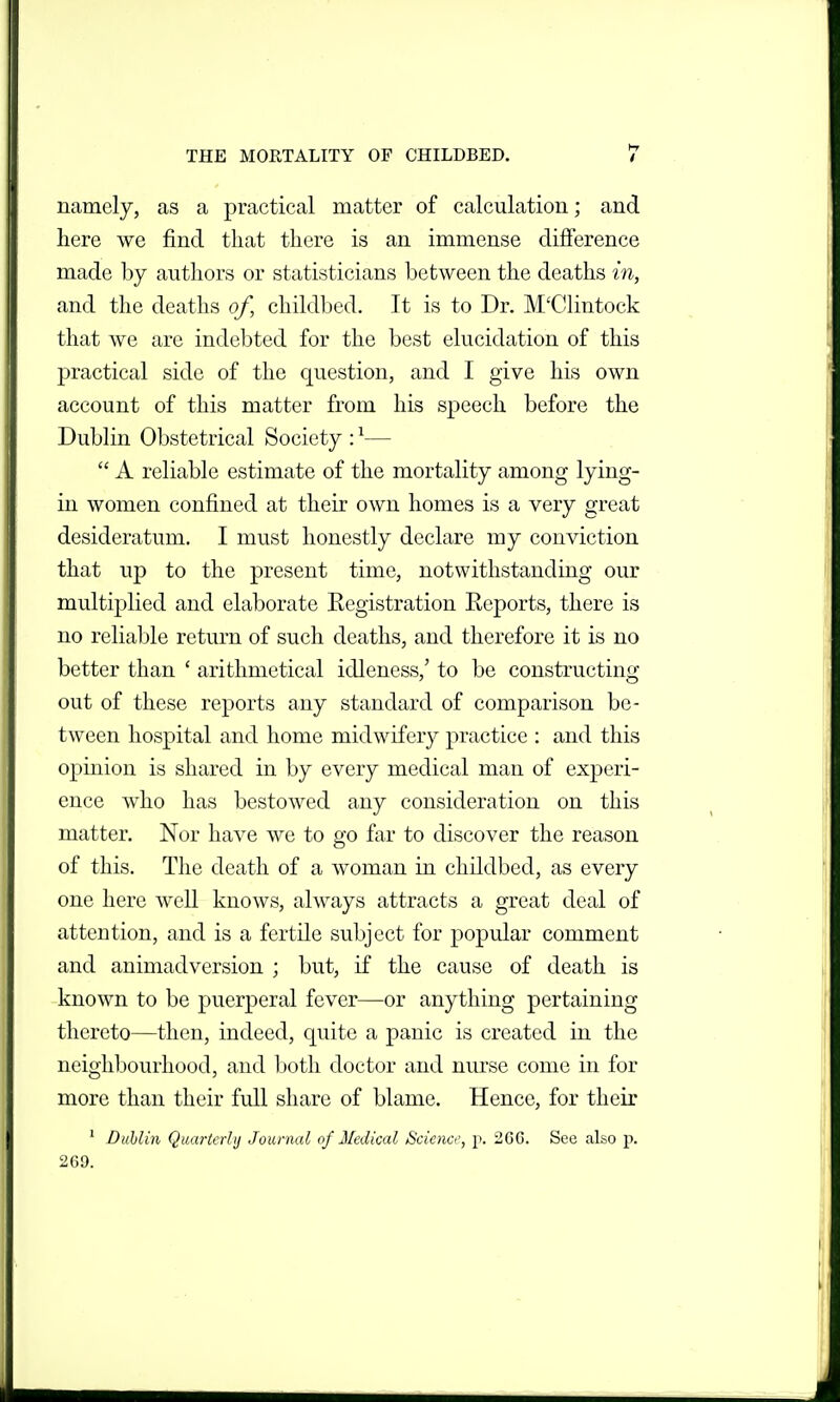 namely, as a practical matter of calculation; and here we find that there is an immense difference made by authors or statisticians between the deaths in, and the deaths of, childbed. It is to Dr. M'Clintock that we arc indebted for the best elucidation of this practical side of the question, and I give his own account of this matter from his speech before the Dublin Obstetrical Society : ^—  A reliable estimate of the mortality among lying- in women confined at their own homes is a very great desideratum. I must honestly declare my conviction that up to the present time, notwithstanding our multiplied and elaborate Kegistration Eeports, there is no reliable return of such deaths, and therefore it is no better than ' arithmetical idleness,' to be constructing out of these reports any standard of comparison be- tween hospital and home midwifery practice : and this opinion is shared in by every medical man of experi- ence who has bestowed any consideration on this matter. Nor haA^e we to go far to discover the reason of this. The death of a woman in childbed, as every one here well knows, always attracts a great deal of attention, and is a fertile subject for popular comment and animadversion ; but, if the cause of death is known to be puerperal fever—or anything pertaining thereto—then, indeed, quite a panic is created in the neighbourhood, and both doctor and niu'se come in for more than their full share of blame. Hence, for their ' Dublin Quartaiii Journal of Medical Science, p. 266. See also p. 269.