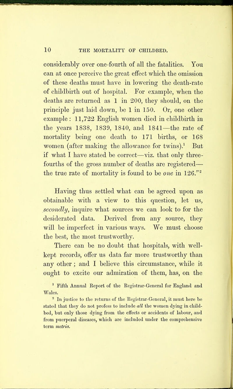 considerably over one-fourth of all the fatalities. You can at once perceive the great effect which the omission of these deaths must have in lowering the death-rate of childbirth out of hospital. For example, when the deaths are returned as 1 in 200, they should, on the principle just laid down, be 1 in 150, Or, one other example : 11,722 English women died in childbirth in the years 1838, 1839, 1840, and 1841—the rate of mortality being one death to 171 births, or 168 women (after making the allowance for twins).^ But if what I have stated be correct—viz. that only three- fourths of the gross number of deaths are registered— the true rate of mortality is found to be one in 126.^ Having thus settled what can be agreed upon as obtainable with a view to this question, let us, secondly, inquire what sources we can look to for the desiderated data. Derived from any source, they will be imperfect in various ways. We must choose the best, the most trustworthy. There can be no doubt that hospitals, with well- kept records, offer us data far more trustworthy than any other ; and I believe this circumstance, while it ought to excite our admiration of them, has, on the ^ Fifth Annual Report of the Eegistrar-General for England and Wales. ^ In justice to the returns of the Registrar-General, it must here ha stated that they do not profess to include all the women dying in child- bed, but only those dying from the effects or accidents of labour, and from puerperal diseases, which are included imder the comprehensive term metria.