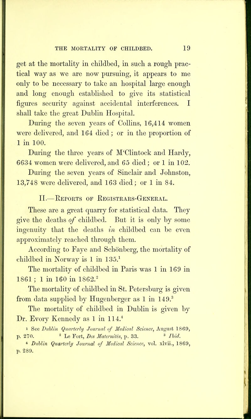 get at the mortality in childbed, in such a rough prac- tical way as we are now pursuing, it appears to me only to be necessary to take an hospital large enough and long enough established to give its statistical figures security against accidental interferences. I shall take the great Dublin Hospital. During the seven years of Collins, 16,414 women were delivered, and 164 died; or in the proportion of 1 in 100. During the three years of M'Clintock and Hardy, 6634 women were delivered, and 65 died; or 1 in 102. During the seven years of Sinclair and Johnston, 13,748 were delivered, and 163 died; or 1 in 84. n.—Eeports of Registrars-General. These are a great quarry for statistical data. They give the deaths of childbed. But it is only by some ingenuity that the deaths in childbed can be even approximately reached through them. According to Faye and Schonberg, the mortality of childbed in Norway is 1 in 135.^ The mortality of childbed in Paris was 1 in 169 in 1861 ; 1 in 160 in 1862. The mortality of childbed in St. Petersburg is given from data supplied by Hugenberger as 1 in 149.^ The mortality of childbed in Dublin is given by Dr. Evory Kennedy as 1 in 114.^ 1 See Dublin Quarterly Journal of Medical Science, August 1869, p. 270. - Le Fort, Dcs Maternitis, p. 33. ^ Ihid. * Dublin Quarterly Journal of Medical Science, vol. xlvii., 1869, p. 289.