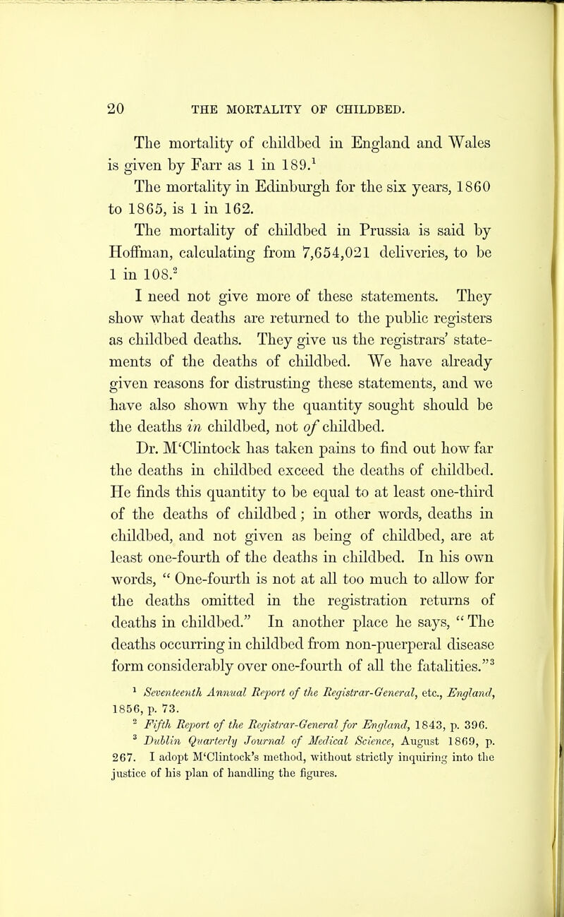 The mortality of childbed in England and Wales is given by Farr as 1 in 189/ The mortality in Edinburgh for the six years, 1860 to 1865, is 1 in 162. The mortality of childbed in Prussia is said by Hoffman, calculating from 7,654,021 deliveries, to be 1 in 108.' I need not give more of these statements. They show what deaths are returned to the public registers as childbed deaths. They give us the registrars' state- ments of the deaths of childbed. We have already given reasons for distrusting these statements, and we have also shown why the quantity sought should be the deaths i7i childbed, not of childbed. Dr. M'Clintock has taken pains to find out how far the deaths in childbed exceed the deaths of childbed. He finds this quantity to be equal to at least one-third of the deaths of childbed; in other words, deaths in childbed, and not given as being of childbed, are at least one-fourth of the deaths in childbed. In his own words,  One-fourth is not at all too much to allow for the deaths omitted in the registration returns of deaths in childbed. In another place he says,  The deaths occurring in childbed from non-puerperal disease form considerably over one-fourth of all the fatalities.^ ^ Seventeenth Annual Report of the Registrar-General, etc., England, 1856, p. 'ZS. ^ Fifth Report of the Registrar-General for England, 1843, p. 396. ^ Dzihlin Qvarterly Journal of Medical Science, August 1869, p. 267. I adopt M'Clintock's method, without strictly inquiring into the justice of his plan of handling the figures.