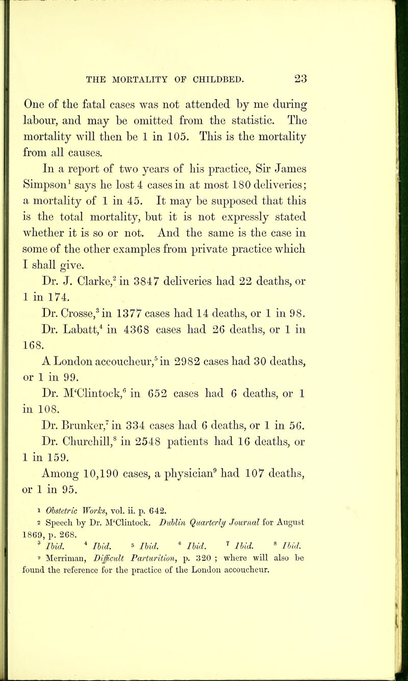 One of the fatal cases was not attended by me during labour, and may be omitted from the statistic. The mortality will then be 1 in 105. This is the mortality from all causes. In a report of two years of his practice, Sir James Simpson^ says he lost 4 cases in at most 180 deliveries; a mortality of 1 in 45. It may be supposed that this is the total mortality, but it is not expressly stated whether it is so or not. And the same is the case in some of the other examples from private practice which I shall give. Dr. J. Clarke,^ in 3847 deliveries had 22 deaths, or 1 in 174. Dr. Crosse,^ in 1377 cases had 14 deaths, or 1 in 98. Dr, Labatt,* in 4368 cases had 26 deaths, or 1 in 168. A London accoucheur,^ in 2982 cases had 30 deaths, or 1 in 99. Dr. M'Clintock,*' in 652 cases had 6 deaths, or 1 in 108. Dr. Brunker,'in 334 cases had 6 deaths, or 1 in 56. Dr. Churchill,^ in 2548 patients had 16 deaths, or 1 in 159. Among 10,190 cases, a physician^ had 107 deaths, or 1 in 95. 1 Obstetric Worlcs, vol. ii. p. 642. 2 Speech by Dr. M'Cliatock. Duhlin Quarterly Journal for August 1869, p. 268. ' lUd. * Ihid. 5 Hid,  lUd. ^ IMd. ' Ibid. » Merriman, Difficult Parturition, p. 320 ; where will also be found the reference for the practice of the London accoucheur.