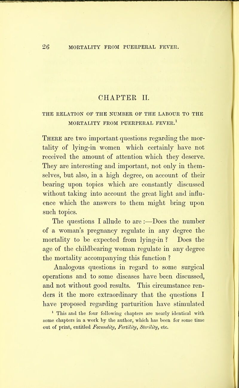 CHAPTER 11. THE RELATION OF THE NUMBER OF THE LABOUR TO THE MORTALITY FROM PUERPERAL FEVER.^ There are two important questions regarding the mor- tality of lying-in women which certainly have not received the amount of attention which they deserve. They are interesting and important, not only in them- selves, but also, in a high degree, on account of their bearing upon topics which are constantly discussed without taking into account the great light and influ- ence which the answers to them might bring upon such topics. The questions I allude to are :—Does the number of a woman's pregnancy regulate in any degree the mortality to be expected from lying-in ? Does the age of the cliildbearing woman regulate in any degree the mortality accompanying this function ? Analogous questions in regard to some surgical operations and to some diseases have been discussed, and not without good results. This circumstance ren- ders it the more extraordinary that the questions I have proposed regarding parturition have stimulated ^ This and the four following chapters are nearly identical with some chapters in a work by the author, which has been for some time out of print, entitled Fecunditij, Fertility, Sterilitij, etc.