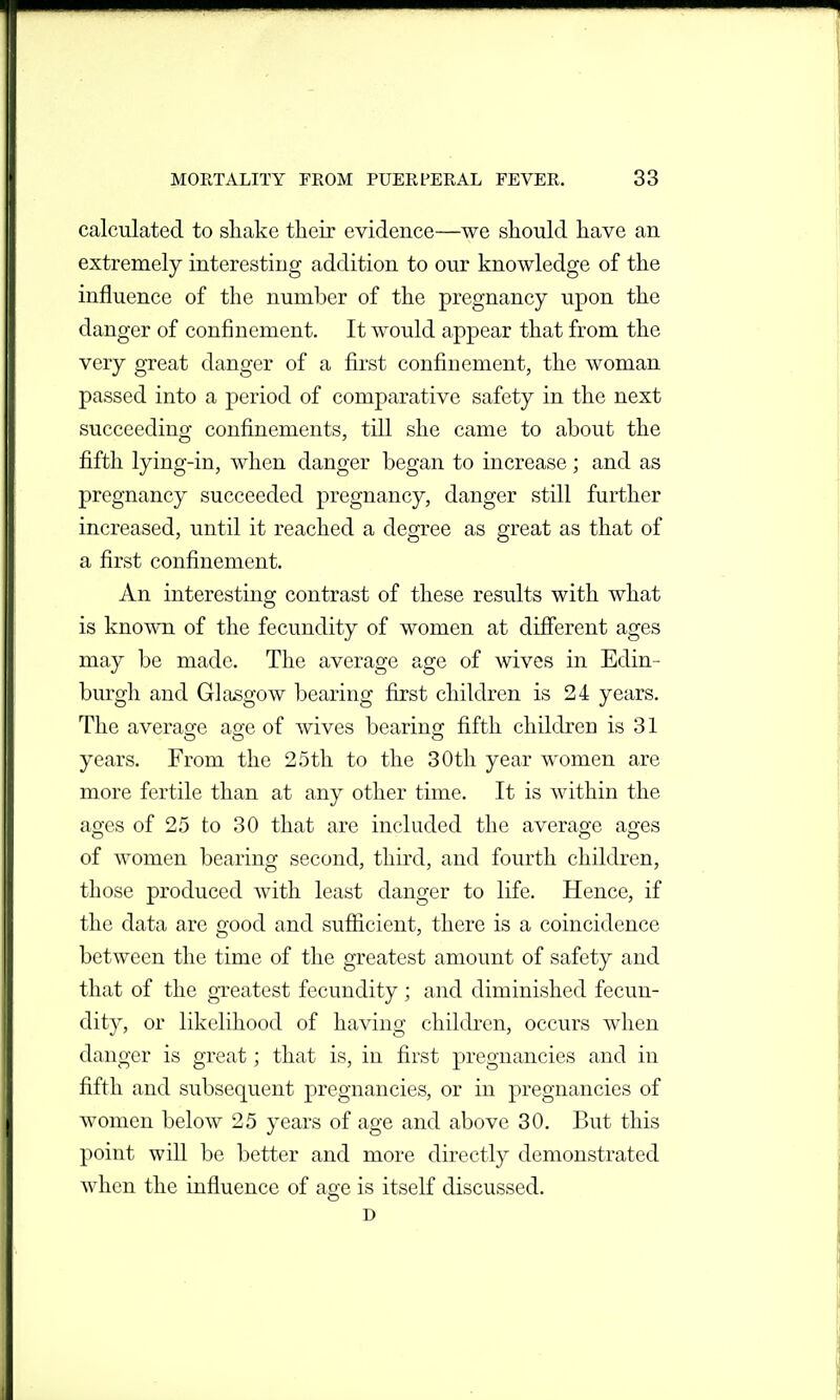 calculated to sliake their evidence—we should have an extremely interesting addition to our knowledge of the influence of the number of the pregnancy upon the danger of confinement. It would appear that from the very great danger of a first confinement, the woman passed into a period of comparative safety in the next succeeding confinements, till she came to about the fifth lying-in, when danger began to increase; and as pregnancy succeeded pregnancy, danger still further increased, until it reached a degree as great as that of a first confinement. An interesting contrast of these results with what is known of the fecundity of women at difierent ages may be made. The average age of wives in Edin- burgh and Glasgow bearing first children is 24 years. The averasfe ao-e of wives bearinar fifth children is 31 years. From the 25th to the 30th year women are more fertile than at any other time. It is within the ages of 25 to 30 that are included the average ages of women bearing second, third, and fourth children, those produced with least danger to life. Hence, if the data are good and sufiicient, there is a coincidence between the time of the greatest amount of safety and that of the greatest fecundity ; and diminished fecun- dity, or likelihood of having children, occurs when danger is great; that is, in first pregnancies and in fifth and subsequent pregnancies, or in pregnancies of women below 25 years of age and above 30. But this point will be better and more directly demonstrated when the influence of age is itself discussed. D