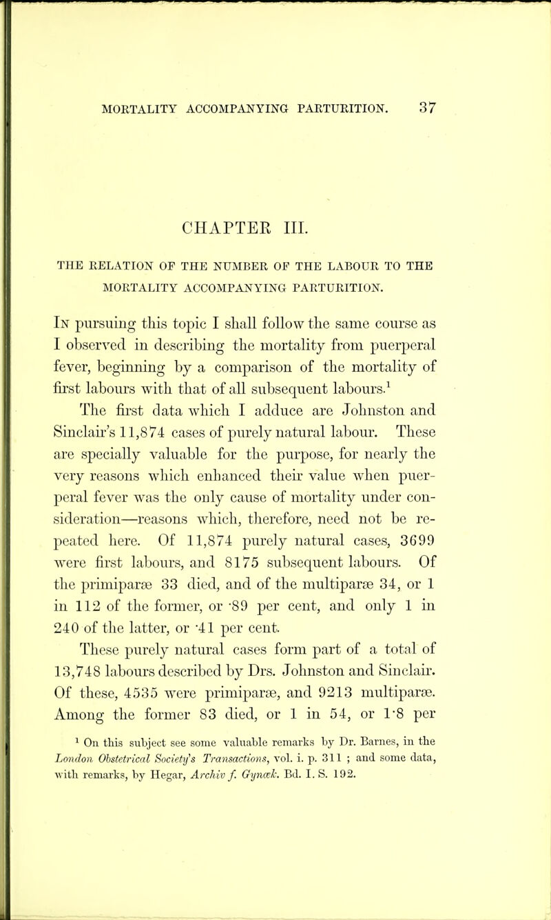 CHAPTER III. THE RELATION OF THE NUMBER OF THE LABOUR TO THE MORTALITY ACCOMPANYING PARTURITION. In pursuing this topic I shall follow the same course as I observed in describing the mortality from puerperal fever, beginning by a comparison of the mortality of first labours with that of all subsequent labours. The first data which I adduce are Johnston and Sinclair's 11,874 cases of purely natural labour. These are specially valuable for the purpose, for nearly the very reasons which enhanced their value when puer- peral fever was the only cause of mortality under con- sideration—reasons which, therefore, need not be re- peated here. Of 11,874 purely natural cases, 3699 were first labours, and 8175 subsequent labours. Of the primiparse 33 died, and of the multiparse 34, or 1 in 112 of the former, or -89 per cent, and only 1 in 240 of the latter, or 41 per cent. These purely natural cases form part of a total of 13,748 labours described by Drs. Johnston and Sinclair. Of these, 4535 were primiparse, and 9213 multiparse. Among the former 83 died, or 1 in 54, or I'S per * Ou this subject see some valuable remarks by Dr. Barnes, in the London Obstetrical Society's Transactions, vol. i. p. 311 ; and some data, with remarks, by Hegar, Archiv f. Gyncek. Bd. I. S. 192.