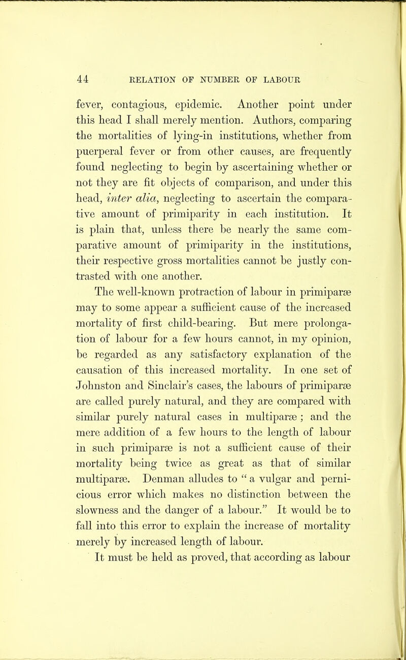 fever, contagious, epidemic. Another point under this head I shall merely mention. Authors, comparing the mortalities of Ijing-in institutions, whether from puerperal fever or from other causes, are frequently found neglecting to begin by ascertaining whether or not they are fit objects of comparison, and under this head, inter alia, neglecting to ascertain the compara- tive amount of primiparity in each institution. It is plain that, unless there be nearly the same com- parative amount of primiparity in the institutions, their respective gross mortalities cannot be justly con- trasted with one another. The well-known protraction of labour in primiparae may to some appear a sufficient cause of the increased mortality of first child-bearing. But mere prolonga- tion of labour for a few hours cannot, in my opinion, be regarded as any satisfactory explanation of the causation of this increased mortality. In one set of Johnston and Sinclair's cases, the labours of primiparse are called purely natural, and they are compared with similar purely natural cases in multiparse ; and the mere addition of a few hours to the length of labour in such primiparae is not a sufiicient cause of their mortality being twice as great as that of similar multiparge. Denman alludes to  a vulgar and perni- cious error which makes no distinction between the slowness and the danger of a labour. It would be to fall into this error to explain the increase of mortality merely by increased length of labour. It must be held as proved, that according as labour