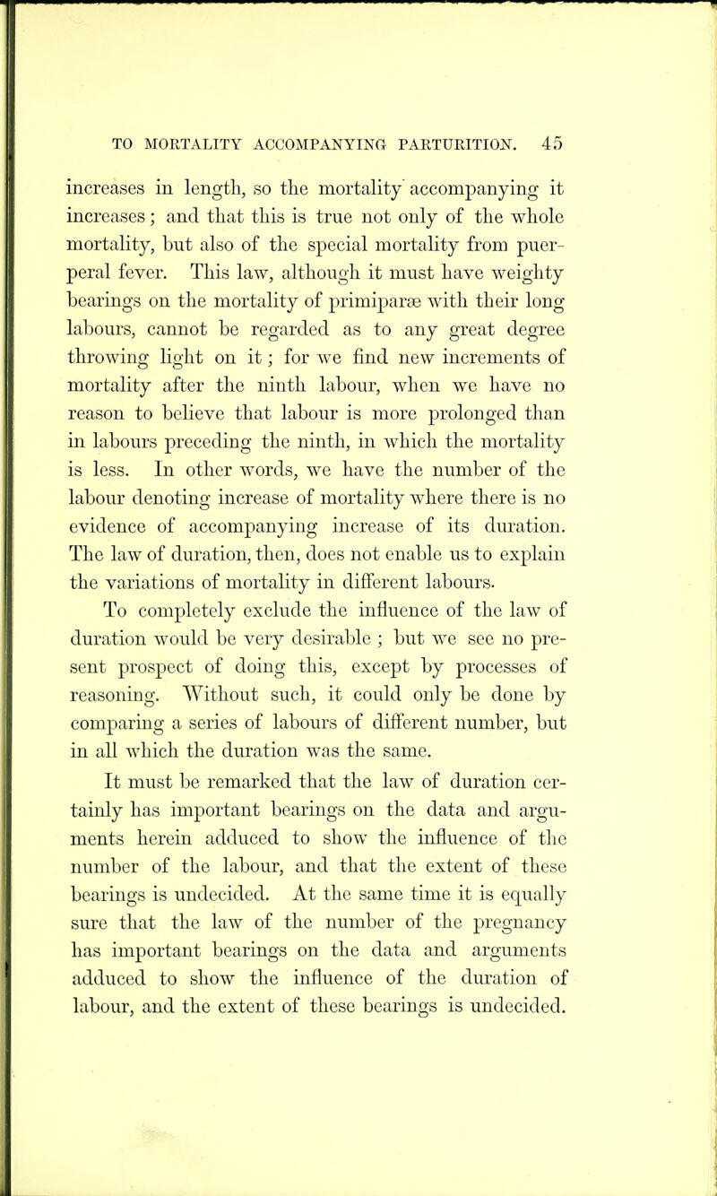 increases in length, so the mortality accompanying it increases; and that this is true not only of the whole mortality, but also of the special mortality from puer- peral fever. This law, although it must have weighty bearings on the mortality of primiparae with their long labours, cannot be regarded as to any great degree throwing light on it; for we find new increments of mortality after the ninth labour, when we have no reason to believe that labour is more prolonged than in labours preceding the ninth, in which the mortality is less. In other words, we have the number of the labour denoting increase of mortality where there is no evidence of accompanying increase of its dviration. The law of duration, then, does not enable us to explain the variations of mortality in different labours. To completely exclude the influence of the law of duration would be very desirable ; but we see no pre- sent prospect of doing this, except by processes of reasoning. Without such, it could only be done by comparing a series of labours of different number, but in all which the duration was the same. It must be remarked that the law of duration cer- tainly has important bearings on the data and argu- ments herein adduced to show the influence of the number of the labour, and that the extent of these bearings is undecided. At the same time it is equally sure that the law of the number of the pregnancy has important bearings on the data and arguments adduced to show the influence of the duration of labour, and the extent of these bearings is undecided.