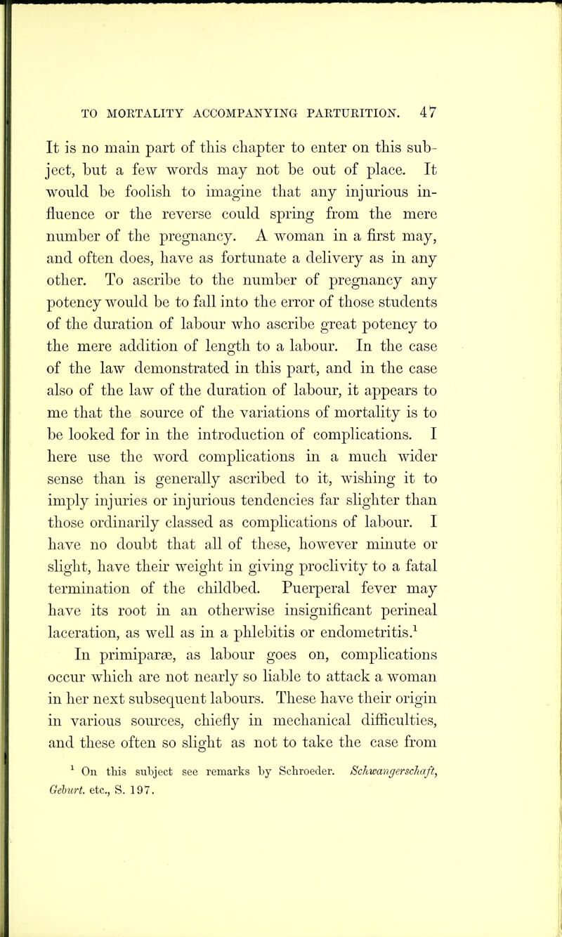 It is no main part of this chapter to enter on this sub- ject, but a few words may not be out of place. It would be foolish to imagine that any injurious in- fluence or the reverse could spring from the mere number of the pregnancy. A woman in a first may, and often does, have as fortunate a delivery as in any other. To ascribe to the number of pregnancy any potency would be to fall into the error of those students of the duration of labour who ascribe great potency to the mere addition of length to a labour. In the case of the law demonstrated in this part, and in the case also of the law of the duration of labour, it appears to me that the source of the variations of mortality is to be looked for in the introduction of complications. I here use the word complications in a much wider sense than is generally ascribed to it, wishing it to imply injuries or injurious tendencies far slighter than those ordinarily classed as complications of labour. I have no doubt that all of these, however minute or slight, have their weight in giving proclivity to a fatal termination of the childbed. Puerperal fever may have its root in an otherwise insignificant perineal laceration, as well as in a phlebitis or endometritis.^ In primiparse, as labour goes on, complications occur which are not nearly so liable to attack a woman in her next subsequent labours. These have their origin in various som-ces, chiefly in mechanical difiiculties, and these often so slight as not to take the case from ^ On this subject see remarks by Schroedei'. Schwangerschaft, Geburt. etc., S. 197.