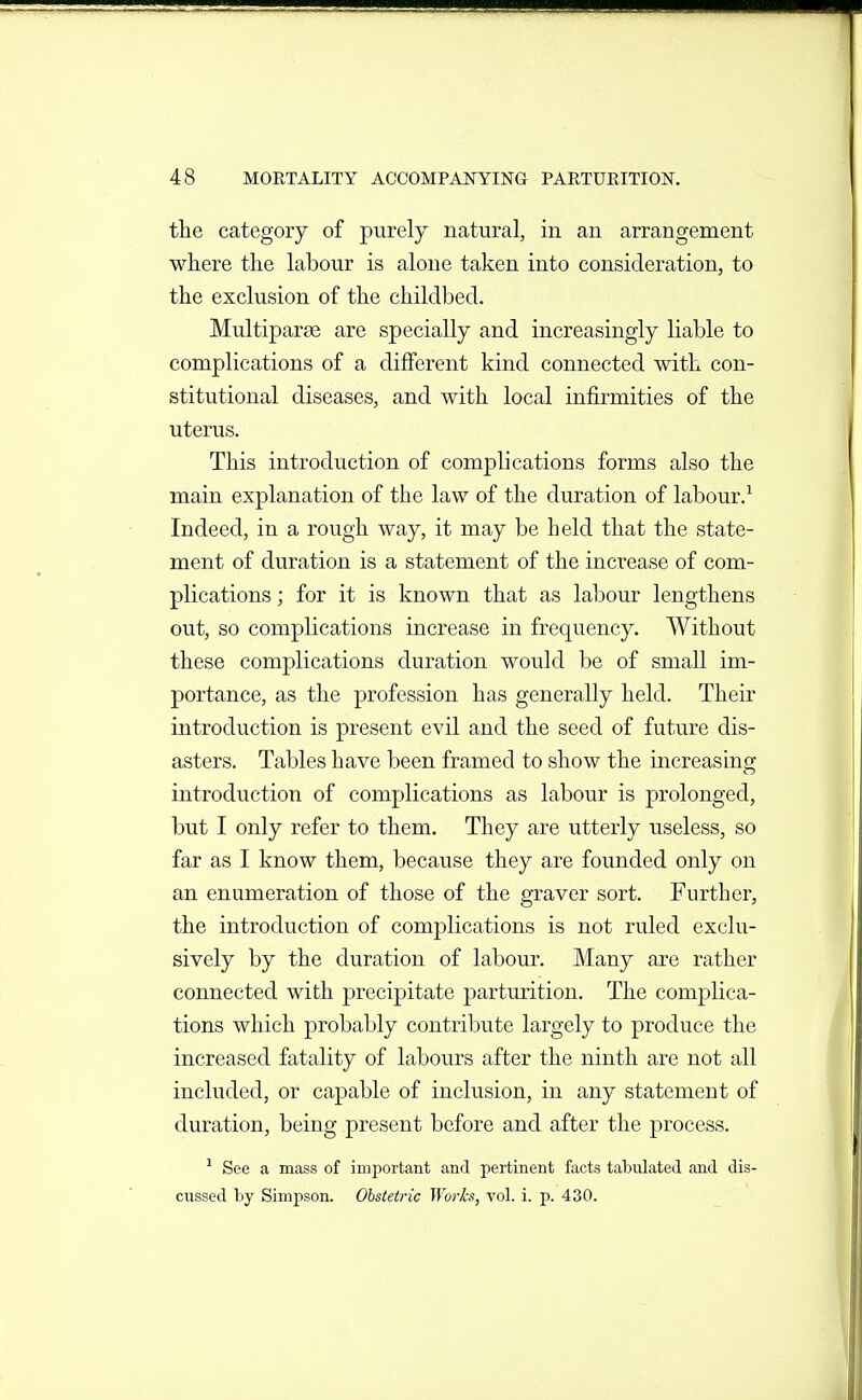the category of purely natural, in an arrangement where the labour is alone taken into consideration, to the exclusion of the childbed. Multiparse are specially and increasingly liable to complications of a different kind connected with con- stitutional diseases, and with local infirmities of the uterus. This introduction of complications forms also the main explanation of the law of the duration of labour.'^ Indeed, in a rough way, it may be held that the state- ment of duration is a statement of the increase of com- plications ; for it is known that as labour lengthens out, so complications increase in frequency. Without these complications duration would be of small im- portance, as the profession has generally held. Their introduction is present evil and the seed of future dis- asters. Tables have been framed to show the increasing introduction of complications as labour is prolonged, but I only refer to them. They are utterly useless, so far as I know them, because they are founded only on an enumeration of those of the graver sort. Further, the introduction of complications is not ruled exclu- sively by the duration of labour. Many are rather connected with precipitate parturition. The complica- tions which probably contribute largely to produce the increased fatality of labours after the ninth are not all included, or capable of inclusion, in any statement of duration, being present before and after the process. See a mass of important and pertinent facts tabulated and dis- cussed by Simpson. Obstetric Worh, vol. i. p. 430.