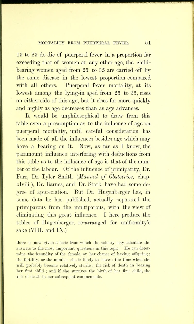 15 to 25 do die of puerperal fever in a proportion far exceeding that of women at any other age, the child- bearing women aged from 25 to 35 are carried oflf by the same disease in the lowest proportion compared with all others. Puerperal fever mortality, at its lowest among the lying-in aged from 25 to 35, rises on either side of this age, but it rises far more quickly and highly as age decreases than as age advances. It would be unphilosophical to draw from this table even a presumption as to the influence of age on puerperal mortality, until careful consideration has been made of all the influences besides age which may have a bearing on it. Now, as far as I know, the paramount influence interfering with deductions from this table as to the influence of age is that of the num- ber of the labour. Of the influence of primiparity, Dr. Farr, Dr. Tyler Smith (Manual of Obstetrics, chap, xlviii.). Dr. Barnes, and Dr. Stark, have had some de- gree of appreciation. But Dr. Hugenberger has, in some data he has puljlished, actually separated the primiparous from the multiparous, with the view of eliminating this great influence. I here produce the tables of Hugenberger, re-arranged for uniformity's sake (VIII. and IX.) there is now given a basis from wliich the actuary may calculate the answers to the most important (questions in this topic. He can deter- mine the fecundity of the female, or her chance of having offspring ; the fertility, or the number she is likely to have ; the time when she will probably become relatively sterile ; the risk of death in bearing her first child ; and if she survives the birth of her first child, the risk of death in her subsecj^uent confinements.