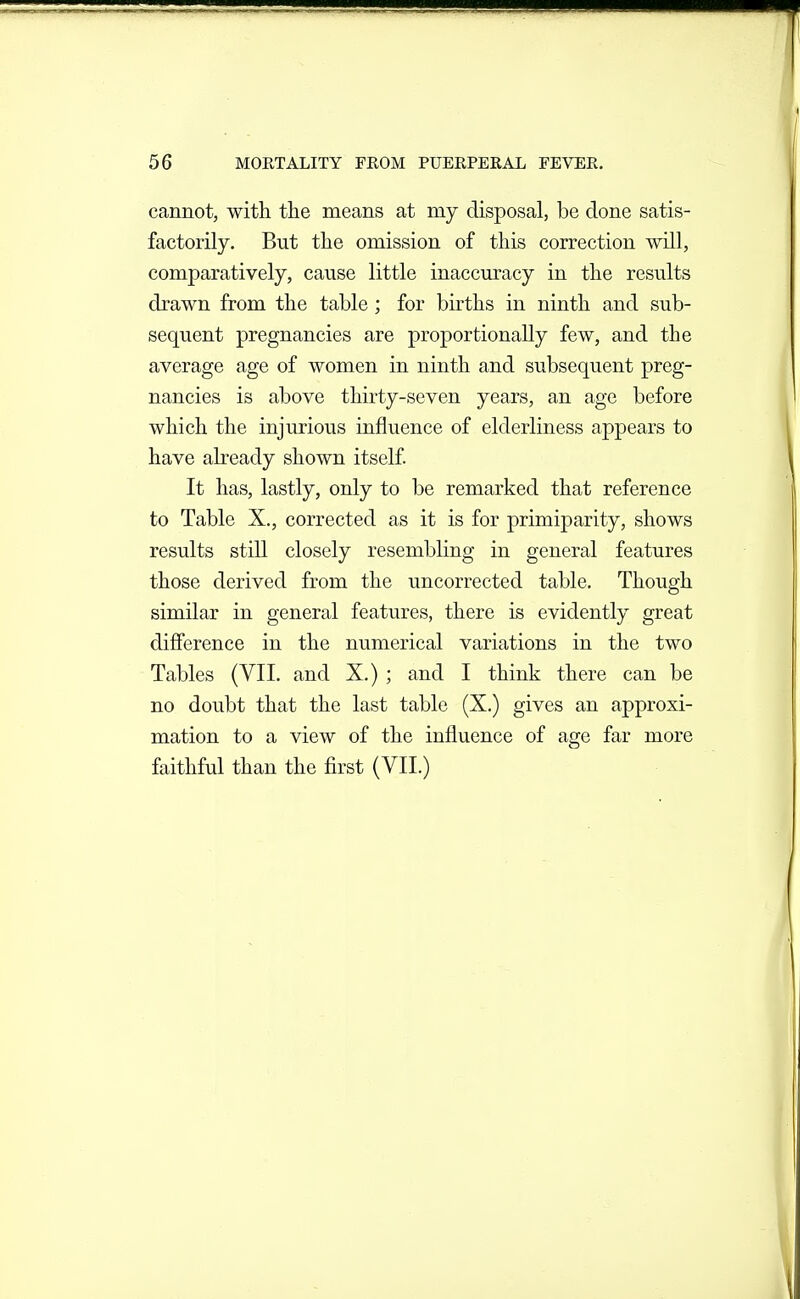 cannot, with the means at my disposal, be done satis- factorily. But the omission of this correction will, comparatively, cause little inaccuracy in the results drawn from the table; for births in ninth and sub- sequent pregnancies are proportionally few, and the average age of women in ninth and subsequent preg- nancies is above thirty-seven years, an age before which the injurious influence of elderliness appears to have abeady shown itself It has, lastly, only to be remarked that reference to Table X., corrected as it is for primiparity, shows results still closely resembling in general features those derived from the uncorrected table. Though similar in general features, there is evidently great difference in the numerical variations in the two Tables (VII. and X.) ; and I think there can be no doubt that the last table (X.) gives an approxi- mation to a view of the influence of age far more faithful than the first (VII.)