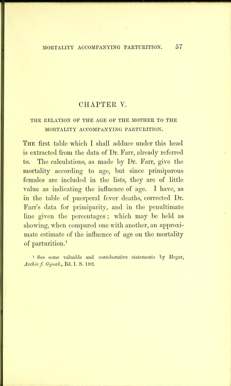 CHAPTER V. THE RELATION OF THE AGE OF THE MOTHER TO THE MORTALITY ACCOMPANYING PARTURITION. The first table which I shall adduce under this head is extracted from the data of Dr. Farr, ah*eady referred to. The calculations, as made by Dr. Farr, give the mortality according to age, but since primiparous females are included in the lists, they are of little value as indicating the influence of age. I have, as in the table of puerperal fever deaths, corrected Dr. Farr's data for primiparity, and in the penultimate line given the percentages ; which may be held as showing, when compared one with another, an approxi- mate estimate of the influence of age on the mortality of parturition.^ 1 See some valuable and corroborative statements by Hegar, Archivf. G<jna±, BJ. I. S. 192.