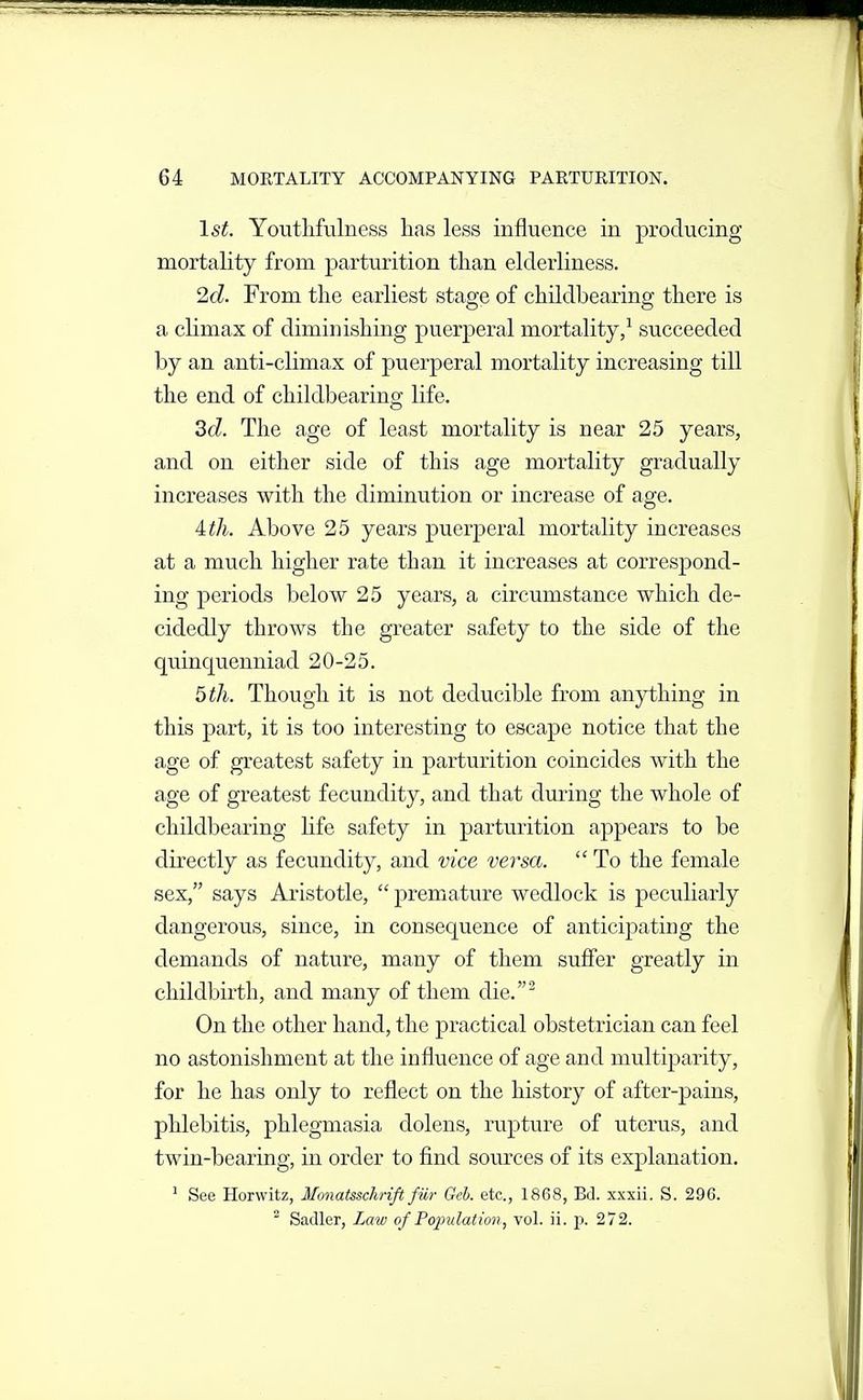 1st. Youtlifulness has less influence in producing mortality from parturition than elderliness. 2d. From the earliest stage of childbearing there is a climax of diminishing puerperal mortality/ succeeded by an anti-climax of puerperal mortality increasing till the end of cliildbearing life. 3d. The age of least mortality is near 25 years, and on either side of this age mortality gradually increases with the diminution or increase of age. ith. Above 25 years puerperal mortality increases at a much higher rate than it increases at correspond- ing periods below 25 years, a circumstance which de- cidedly throws the greater safety to the side of the quinquenniad 20-25. 5 th. Though it is not deducible from anything in this part, it is too interesting to escape notice that the age of greatest safety in parturition coincides with the age of greatest fecundity, and that during the whole of cliildbearing life safety in parturition appears to be directly as fecundity, and vice versa. To the female sex, says Aristotle, premature wedlock is peculiarly dangerous, since, in consequence of anticipating the demands of nature, many of them suffer greatly in childbirth, and many of them die.^ On the other hand, the practical obstetrician can feel no astonishment at the influence of age and multiparity, for he has only to reflect on the history of after-pains, phlebitis, phlegmasia dolens, rupture of uterus, and twin-bearing, in order to find som^ces of its explanation. ' See Horwitz, Monatsschrift fiir Geh. etc., 1868, Bd. xxxii. S. 296. Sadler, Law of Population, vol. ii. p. 272.
