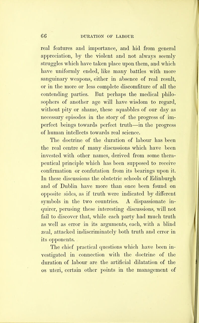 real features and importance, and hid from general appreciation, by the violent and not always seemly struggles which have taken place upon them, and which have uniformly ended, like many battles with more sanguinary weapons, either in absence of real result, or in the more or less complete discomfiture of all the contending parties. But perhaps the medical philo- sophers of another age will have wisdom to regard, without pity or shame, these squabbles of our day as necessary episodes in the story of the progress of im- perfect beings towards perfect truth—in the progress of human intellects towards real science. The doctrine of the duration of labour has been the real centre of many discvissions which have been invested with other names, derived from some thera- peutical principle which has been supposed to receive confirmation or confutation from its bearings upon it. In these discussions the obstetric schools of Edinburgh and of Dublin have more than once been found on opposite sides, as if truth were indicated by different symbols in the two countries. A dispassionate in- quirer, perusing these interesting discussions, will not fail to discover that, while each party had much truth as well as error in its arguments, each, with a blind zeal, attacked indiscriminately both truth and error in its opponents. , The chief practical questions which have been in- vestigated in connection with the doctrine of the duration of labour are the artificial dilatation of the OS uteri, certain other points in the management of