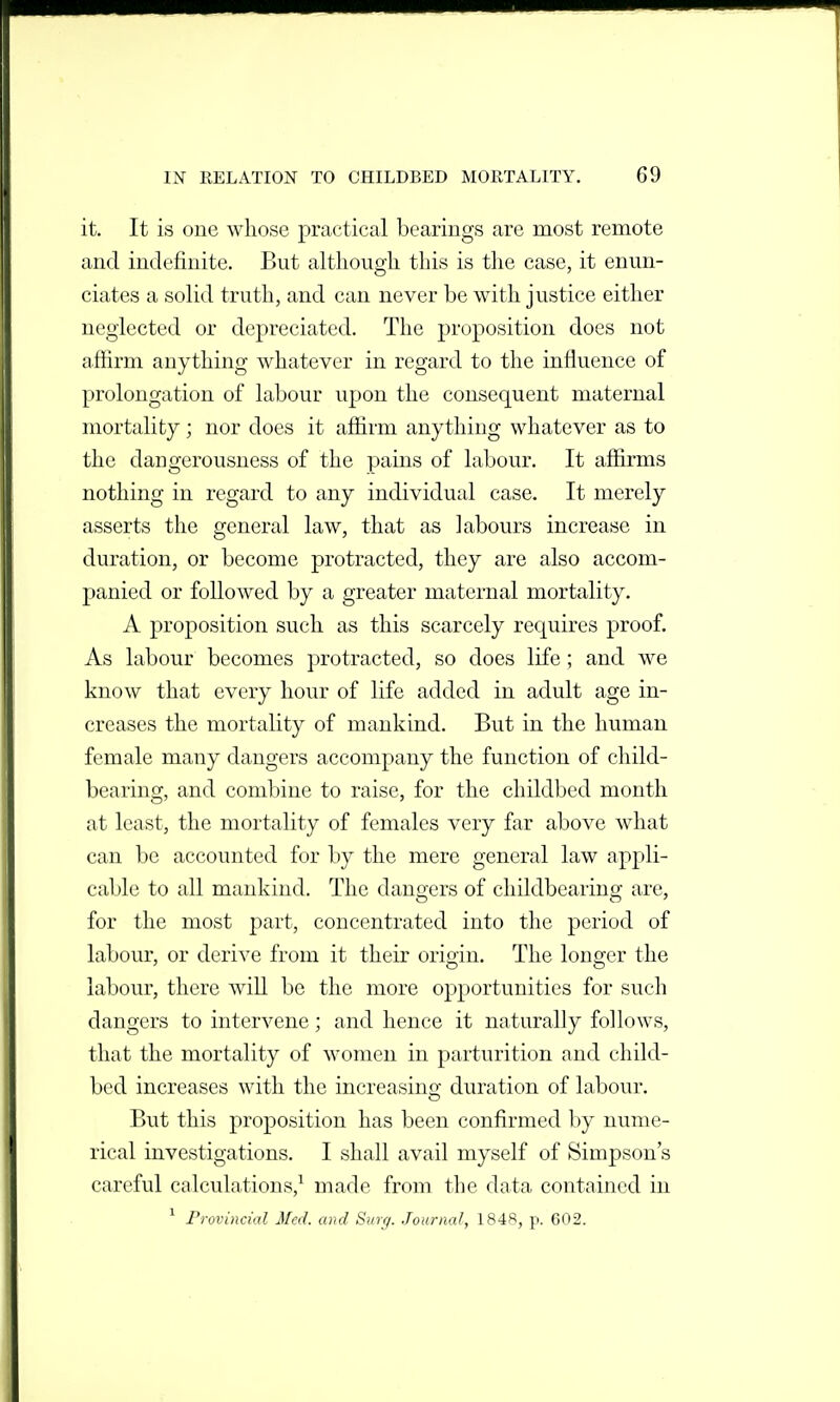 it. It is one whose practical bearings are most remote and indefinite. But although this is the case, it enun- ciates a solid truth, and can never be with justice either neglected or depreciated. The proposition does not affirm anything whatever in regard to the influence of prolongation of labour upon the consequent maternal mortality ; nor does it affirm anything whatever as to the dangerousness of the pains of labour. It affirms nothing in regard to any individual case. It merely asserts the general law, that as labours increase in duration, or become protracted, they are also accom- panied or followed by a greater maternal mortality. A proposition such as this scarcely requires proof. As labour becomes protracted, so does life; and we know that every hour of life added in adult age in- creases the mortality of mankind. But in the human female many dangers accompany the function of child- bearing, and combine to raise, for the childbed month at least, the mortality of females very far above what can be accounted for by the mere general law appli- cable to all mankind. The dangrers of cliildbearino; are, for the most part, concentrated into the period of labour, or derive from it their origin. The longer the labour, there wiU be the more opportunities for such dangers to intervene; and hence it naturally follows, that the mortality of women in parturition and child- bed increases with the increasing duration of labour. But this proposition has been confirmed by nume- rical investigations. I shall avail myself of Simpson's careful calculations,^ made from the data contained in ' Provincial Med. and Surg. Journal, 1848, p. 602.