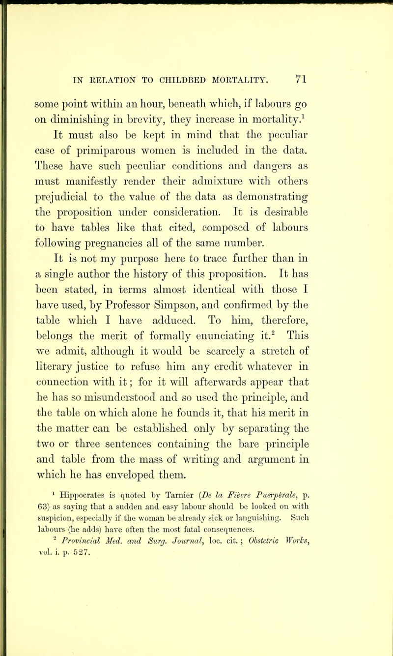 some point within an hour, beneath which, if Labours go on diminishing in brevity, they increase in mortality/ It must also be kept in mind that the peculiar case of primiparous women is included in the data. These have such peculiar conditions and dangers as must manifestly render their admixture with others prejudicial to the value of the data as demonstrating the proposition under consideration. It is desirable to have tables like that cited, composed of labours following pregnancies all of the same number. It is not my purpose here to trace further than in a single author the history of this proposition. It has been stated, in terms almost identical with those I have used, by Professor Simpson, and confirmed by the table which I have adduced. To him, therefore, belongs the merit of formally enunciating it.^ This we admit, although it would be scarcely a stretch of literary justice to refuse him any credit whatever in connection with it; for it will afterwards appear that he has so misunderstood and so used the principle, and the table on which alone he founds it, that his merit in the matter can be established only by separating the two or three sentences containing the bare principle and table from the mass of writino- and argument in which he has enveloped them. ' Hippocrates is quoted by Tarnier {Be la Fiecre Puerj)erale, p. 63) as saying that a sudden and easy labour should be looked on with suspicion, especially if the woman be already sick or languishing. Such labours (lie adds) have often the most fatal consequences. ^ Provincial Med. and Surg. Journal, loc. cit. ; Obstetric Woris, vol. i. p. 527.
