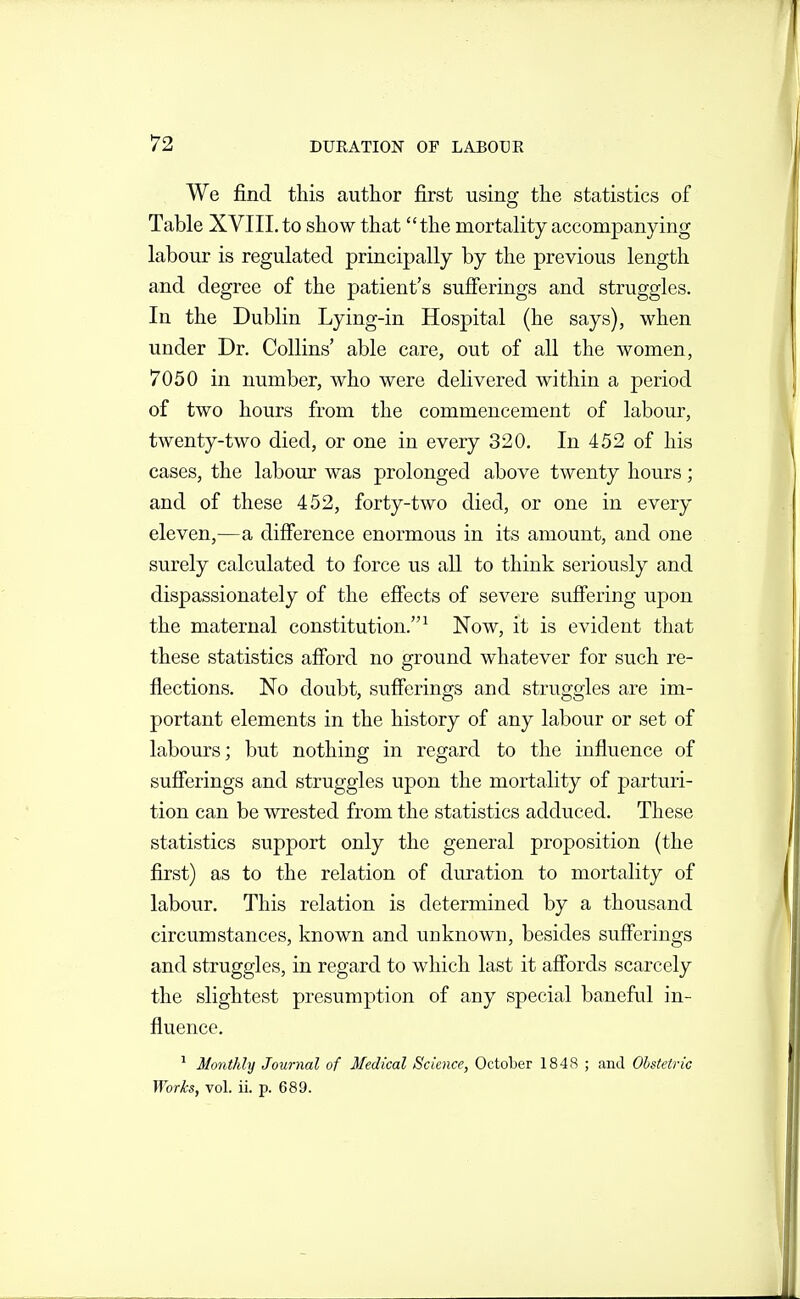 We find this author first using the statistics of Table XVIIL to show that the mortality accompanying labour is regulated principally by the previous length and degree of the patient's sufferings and struggles. In the Dublin Lying-in Hospital (he says), when under Dr. Collins' able care, out of all the women, 7050 in number, who were delivered within a period of two hours from the commencement of labour, twenty-two died, or one in every 320. In 452 of his cases, the laboiu: was prolonged above twenty hours; and of these 452, forty-two died, or one in every eleven,—a difference enormous in its amount, and one surely calculated to force us all to think seriously and dispassionately of the effects of severe suffering upon the maternal constitution.^ Now, it is evident that these statistics afford no ground whatever for such re- flections. No doubt, sufferings and struggles are im- portant elements in the history of any labour or set of labours; but nothing in regard to the influence of sufferings and struggles upon the mortality of parturi- tion can be wrested from the statistics adduced. These statistics support only the general proposition (the first) as to the relation of duration to mortality of labour. This relation is determined by a thousand circumstances, known and unknown, besides sufferings and struggles, in regard to which last it affords scarcely the slightest presumption of any special baneful in- fluence. ^ Monthly Journal of Medical Science, October 1848 ; and Ohsteiric Works, vol. ii. p. 689.