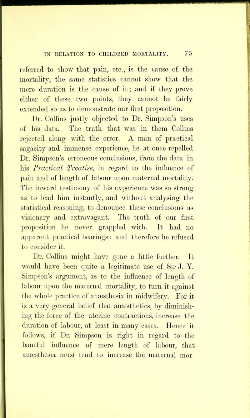 referred to show that pain, etc., is the cause of the mortality, the same statistics cannot show that the mere duration is the cause of it; and if they prove either of these two points, they cannot be fairly extended so as to demonstrate our first proposition. Dr. Collins justly objected to Dr. Simpson's uses of his data. The truth that was in them Collins rejected along with the error. A man of practical sagacity and immense experience, he at once repelled Dr. Simpson's erroneous conclusions, from the data in his Practical Treatise, in regard to the influence of pain and of length of labour upon maternal mortality. The inward testimony of his experience was so strong as to lead him instantly, and without analysing the statistical reasoning, to denounce these conclusions as visionary and extravagant. The truth of our first proposition he never grappled with. It had no apparent practical bearings ; and therefore he refused to consider it. Dr. Collins might have gone a little further. It A\'ould have been quite a legitimate use of Sir J. Y. Simpson's argument, as to the influence of length of labour upon the maternal mortality, to turn it against the whole practice of anaesthesia in midwifery. For it is a very general belief that anaesthetics, by diminish- ing the force of the uterine contractions, increase the duration of labour, at least in many cases. Hence it follows, if Dr. Simpson is right in regard to the baneful influence of mere length of labour, that anaesthesia must tend to increase the maternal mor-