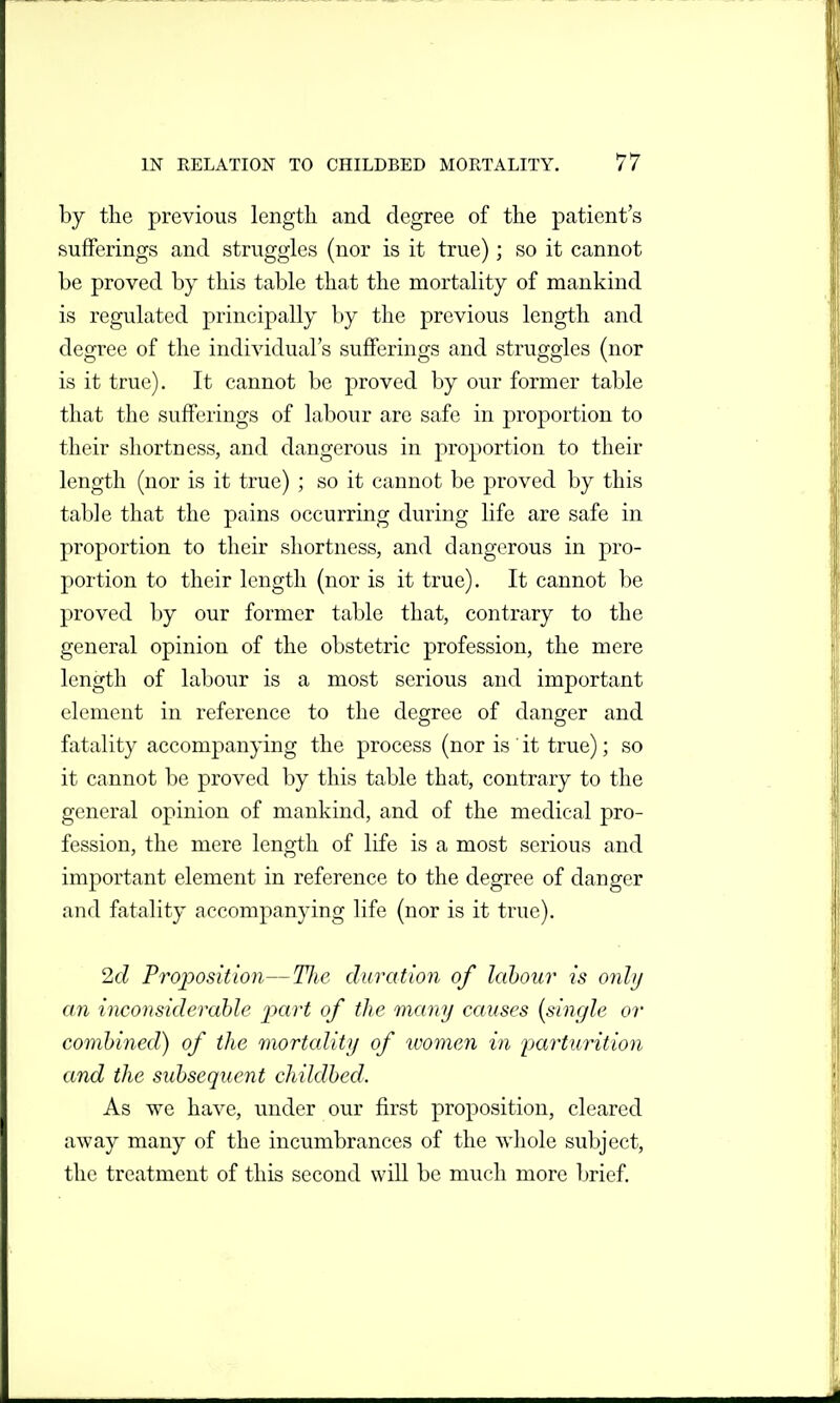 by the previous lengtli and degree of the patient's sufferings and struggles (nor is it true); so it cannot be proved by this table that the mortality of mankind is regulated principally by the previous length and degree of the individual's sufferings and struggles (nor is it true). It cannot be proved by our former table that the sufferings of labour are safe in proportion to their shortness, and dangerous in proportion to their length (nor is it true) ; so it cannot be proved by this table that the pains occurring during life are safe in proportion to their shortness, and dangerous in pro- portion to their length (nor is it true). It cannot be proved by our former table that, contrary to the general opinion of the obstetric profession, the mere length of labour is a most serious and important element in reference to the degree of danger and fatality accompanying the process (nor is it true); so it cannot be proved by this table that, contrary to the general opinion of mankind, and of the medical pro- fession, the mere length of life is a most serious and important element in reference to the degree of danger and fatality accompanying life (nor is it true). 2d Proposition—Tlic duration of labour is only an inconsiderable part of the many causes {single or combined) of the mortality of ivomen in parturition and the subsequent childbed. As we have, under our first proposition, cleared away many of the incumbrances of the whole subject, the treatment of this second will be much more brief.