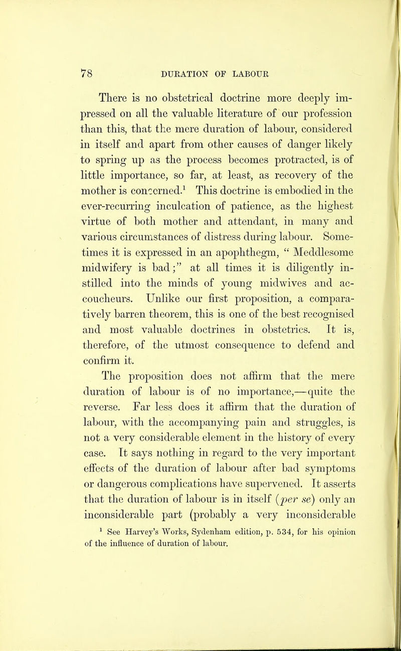 There is no obstetrical doctrine more deeply im- pressed on all the valuable literature of our profession than this, that the mere duration of labour, considered in itself and apart from other causes of danger likely to spring up as the process becomes protracted, is of little importance, so far, at least, as recovery of the mother is concerned.^ This doctrine is embodied in the ever-recurring inculcation of patience, as the highest virtue of both mother and attendant, in many and various circumstances of distress during labour. Some- times it is expressed in an apophthegm,  Meddlesome midwifery is bad; at all times it is diligently in- stilled into the minds of young midwives and ac- coucheurs. Unlike our first proposition, a compara- tively barren theorem, this is one of the best recognised and most valuable doctrines in obstetrics. It is, therefore, of the utmost consequence to defend and confirm it. The proposition does not affirm that the mere duration of labour is of no importance,—quite the reverse. Far less does it affirm that the duration of labour, with the accompanying pain and struggles, is not a very considerable element in the history of every case. It says nothing in regard to the very important effects of the duration of labour after bad symptoms or dangerous complications have supervened. It asserts that the duration of labour is in itself [per se) only an inconsiderable part (probably a very inconsiderable ^ See Harvey's Works, Sydenham edition, p. 534, for his opinion of the influence of duration of labour.