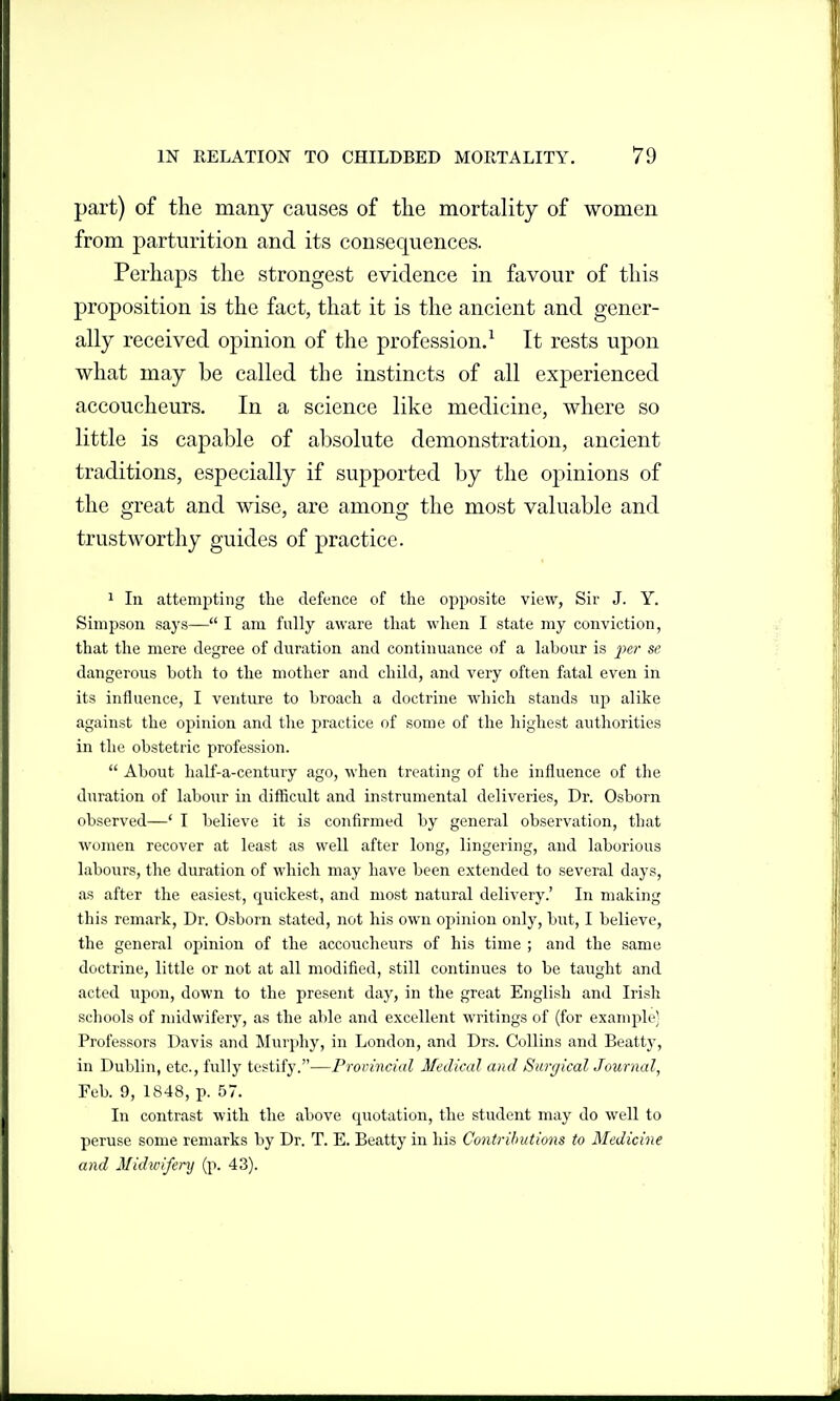 part) of the many causes of the mortality of women from parturition and its consequences. Perhaps the strongest evidence in favour of this proposition is the fact, that it is the ancient and gener- ally received opinion of the profession.^ It rests upon what may be called the instincts of all experienced accoucheurs. In a science like medicine, where so little is capable of absolute demonstration, ancient traditions, especially if supported by the opinions of the great and wise, are among the most valuable and trustworthy guides of practice. 1 In attempting the defence of the opposite view, Sir J. Y. Simpson says— I am fully aware tliat when I state my conviction, that the mere degree of duration and continuance of a labour is ^;er se dangerous both to the mother and child, and very often fatal even in its influence, I venture to broach a doctrine which stands up alike against the opinion and the practice of some of the highest authorities in the obstetric profession.  About half-a-century ago, when treating of the influence of the duration of labour in difficult and instrumental deliveries, Dr. Osborn observed—' I believe it is confirmed by general observation, that women recover at least as well after long, lingering, and laborious labours, the duration of which may have been extended to several days, as after the easiest, quickest, and most natural delivery.' In making this remark, Dr. Osborn stated, not his own opinion only, but, I believe, the general opinion of the accoucheurs of his time ; and the same doctrine, little or not at all modified, still continues to be taught and acted upon, down to the present day, in the great English and Irish schools of midwifery, as the able and excellent writings of (for example) Professors Davis and Murphy, in London, and Drs. Collins and Beatty, in Dublin, etc., fully testify.—Provincial Medical and SurgicalJournal, Feb. 9, 1848, p. 57. In contrast with the above quotation, the student may do well to peruse some remarks by Dr. T. E. Beatty in his Contributions to Medicine and Midu'ifery (p. 43).