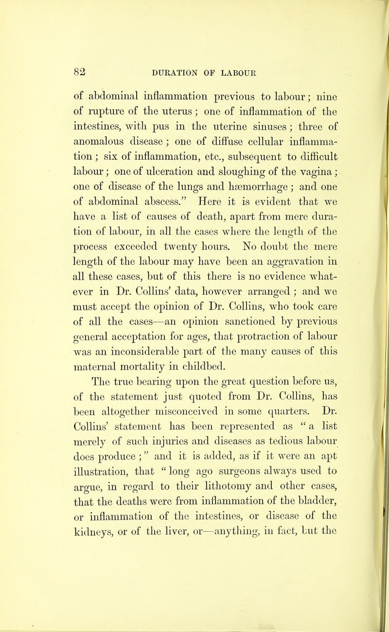 of abdominal inflammation previous to labour; nine of rupture of the uterus; one of inflammation of the intestines, with pus in the uterine sinuses; three of anomalous disease ; one of difi'use cellular inflamma- tion ; six of inflammation, etc., subsequent to difficult labour; one of ulceration and sloughing of the vagina; one of disease of the lungs and haemorrhage ; and one of abdominal abscess. Here it is evident that we have a list of causes of death, apart from mere dura- tion of labour, in all the cases where the length of the process exceeded twenty hours. No doubt the mere length of the labour may have been an aggravation in all these cases, but of this there is no evidence what- ever in Dr. Collins' data, however arranged ; and we must accept the opinion of Dr. Collins, who took care of all the cases—an opinion sanctioned by previous general acceptation for ages, that protraction of labour was an inconsiderable part of the many causes of this maternal mortality in childbed. The true bearing upon the great question before us, of the statement just quoted from Dr. Collins, has been altogether misconceived in some c[uarters. Dr. Collins' statement has been represented as  a list merely of such injuries and diseases as tedious labour does produce ;  and it is added, as if it were an apt illustration, that  long ago surgeons always used to argue, in regard to their lithotomy and other cases, that the deaths were from inflammation of the bladder, or inflammation of the intestines, or disease of the kidneys, or of the liver, or—anything, in fact, but the