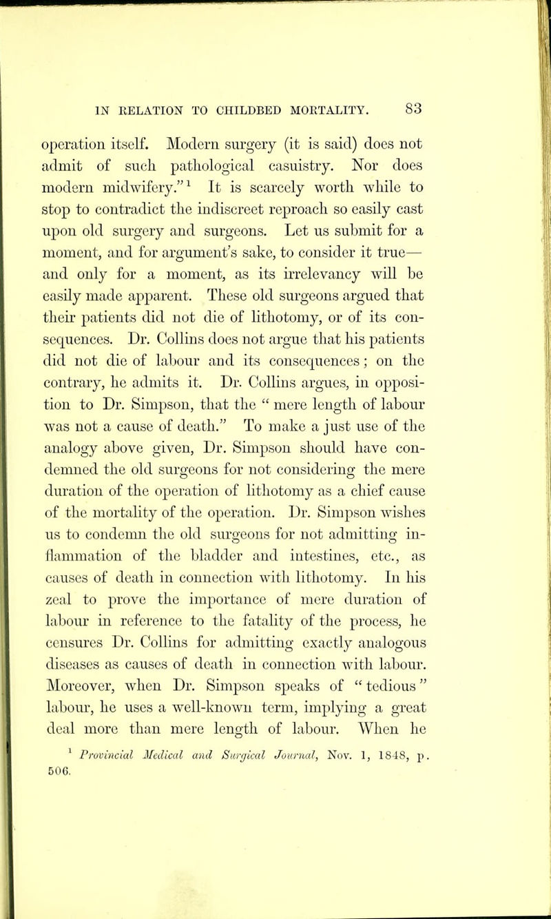 operation itself. Modern surgery (it is said) does not admit of such pathological casuistry. Nor does modern midwifery.^ It is scarcely worth while to stop to contradict the indiscreet reproach so easily cast ujDon old surgery and surgeons. Let us submit for a moment, and for argument's sake, to consider it true— and only for a moment, as its irrelevancy will be easily made apparent. These old surgeons argued that their patients did not die of lithotomy, or of its con- sequences. Dr. Collins does not argue that his patients did not die of labour and its consequences; on the contrary, he admits it. Dr. Collins argues, in opposi- tion to Dr. Simpson, that the  mere length of labour was not a cause of death. To make a just use of the analogy above given. Dr. Simpson should have con- demned the old surgeons for not considering the mere duration of the operation of lithotomy as a chief cause of the mortality of the operation. Dr. Simpson wishes us to condemn the old surgeons for not admitting in- flammation of the bladder and intestines, etc., as causes of death in connection with lithotomy. In his zeal to prove the importance of mere duration of labour in reference to the fatality of the process, he censures Dr. Collins for admitting exactly analogous diseases as causes of death in connection with labour. Moreover, when Dr. Simpson speaks of  tedious labour, he uses a well-known term, implying a great deal more than mere length of labour. When he o ^ rrovincial Medical and Surgical Journal, Nov. 1, 1848, p. 506,