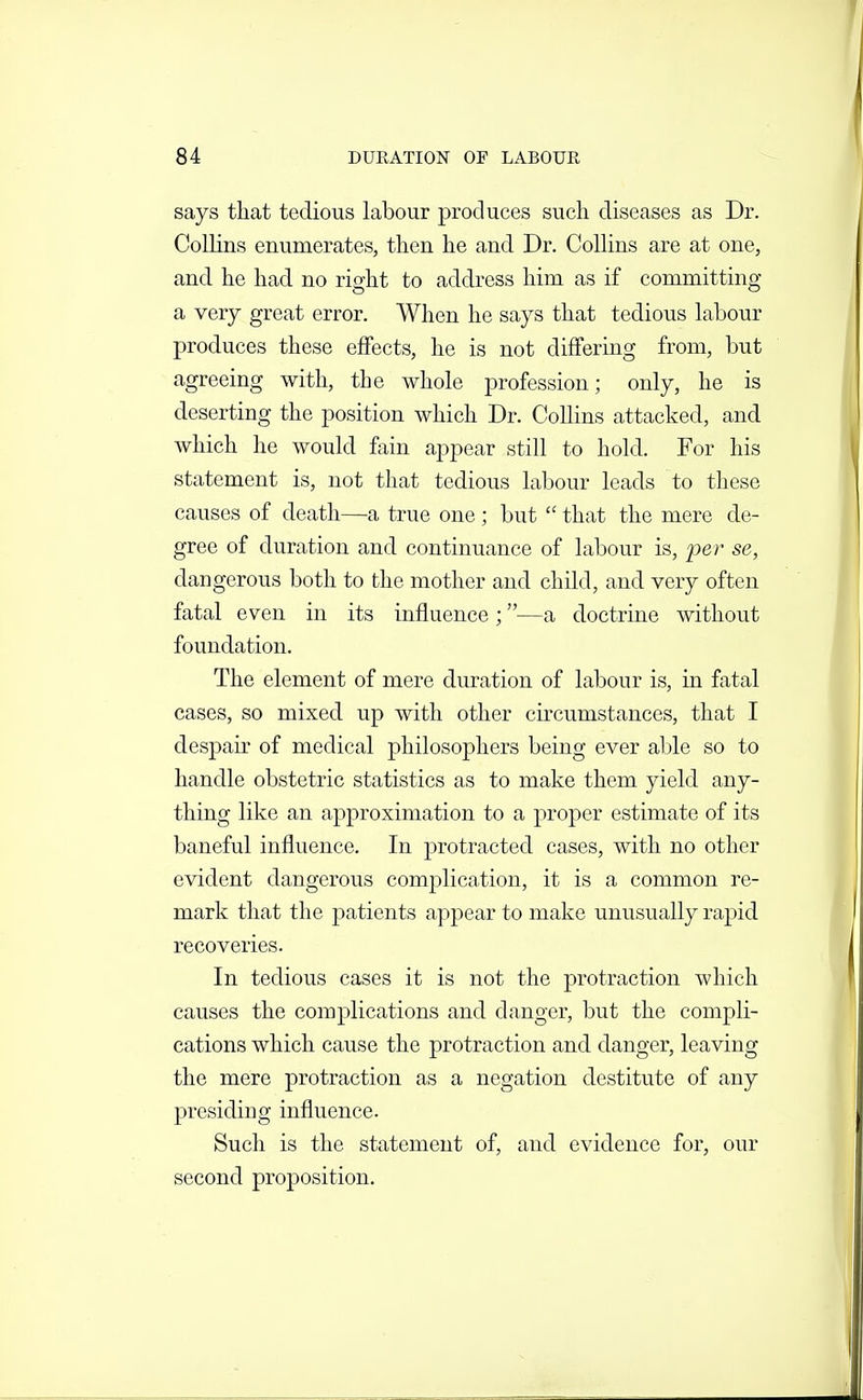 says that tedious labour produces such diseases as Dr. Collins enumerates, then he and Dr. Collins are at one, and he had no right to address him as if committing a very great error. When he says that tedious labour produces these effects, he is not differing from, but agreeing with, the whole profession; only, he is deserting the position which Dr. Collins attacked, and which he would fain appear still to hold. For his statement is, not that tedious labour leads to these causes of death—a true one; but  that the mere de- gree of duration and continuance of labour is, 'per se, dangerous both to the mother and child, and very often fatal even in its influence;—a doctrine without foundation. The element of mere duration of labour is, in fatal cases, so mixed up with other circumstances, that I despair of medical philosophers being ever able so to handle obstetric statistics as to make them yield any- thing like an approximation to a proper estimate of its baneful influence. In protracted cases, with no other evident dangerous complication, it is a common re- mark that the patients appear to make unusually rapid recoveries. In tedious cases it is not the protraction which causes the complications and danger, but the compli- cations which cause the protraction and danger, leaving the mere protraction as a negation destitute of any presiding influence. Such is the statement of, and evidence for, our second proposition.