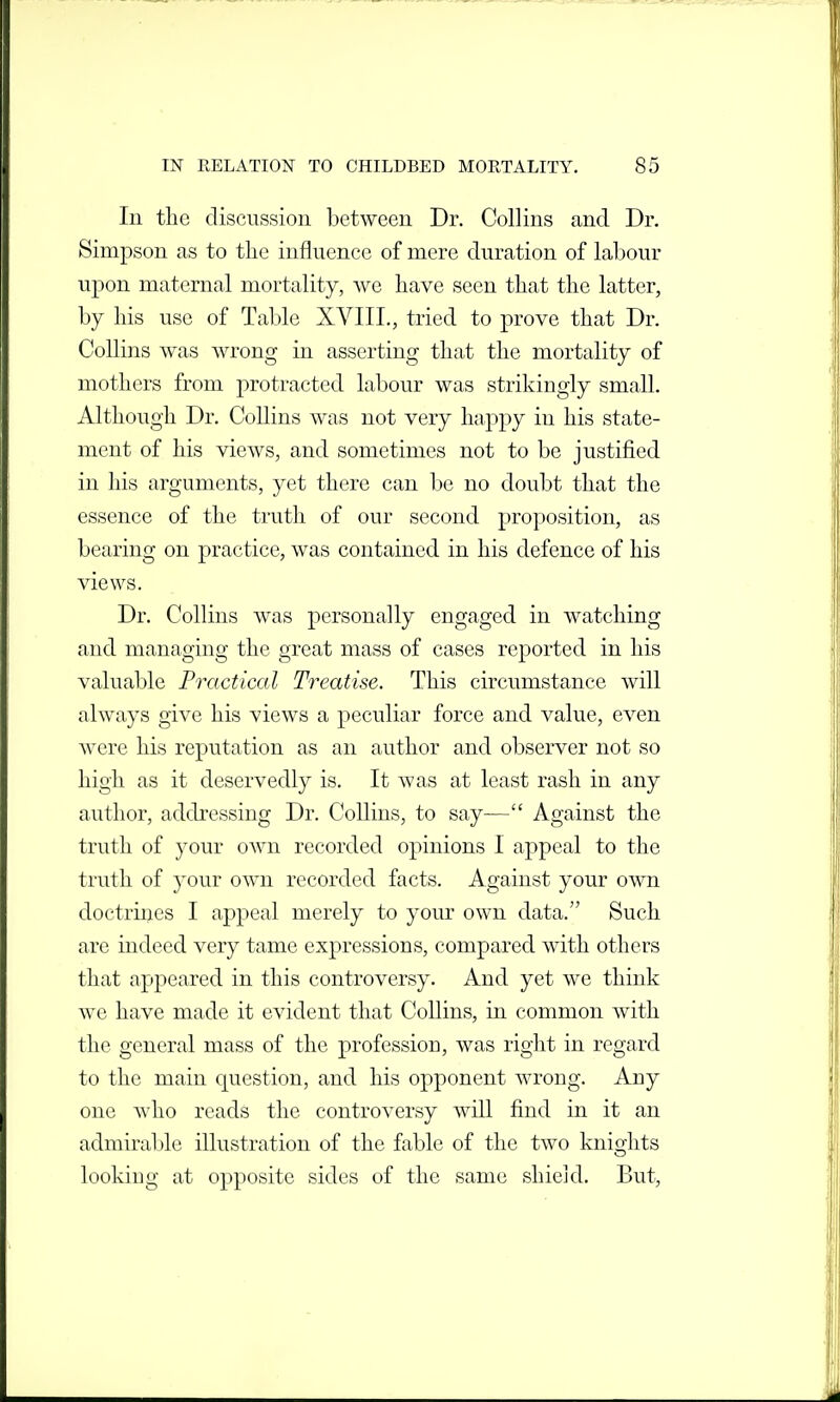 In the discussion between Dr. Collins and Dr. Simpson as to the influence of mere duration of labour upon maternal mortality, we have seen that the latter, by his use of Table XVIIL, tried to prove that Dr. Collins was wrong in asserting that the mortality of mothers from protracted labour was strikingly small. Although Dr. Collins was not very happy in his state- ment of his views, and sometimes not to be justified in his arguments, yet there can be no doubt that the essence of the truth of our second proposition, as bearing on practice, was contained in his defence of his views. Dr. Collins was personally engaged in watching and managing the great mass of cases reported in his valuable Practical Treatise. This circumstance will always give his views a peculiar force and value, even were his reputation as an author and observer not so high as it deservedly is. It was at least rash in any author, addressing Dr. Collins, to say— Against the truth of your own recorded opinions I appeal to the truth of your own recorded facts. Against your own doctrines I appeal merely to your own data. Such are indeed very tame expressions, compared with others that appeared in this controversy. And yet we think we have made it evident that Collins, in common with the general mass of the profession, was right in regard to the main question, and his opponent wrong. Any one who reads the controversy will find in it an admirable illustration of the fable of the two knights looking at opposite sides of the same shield. But,