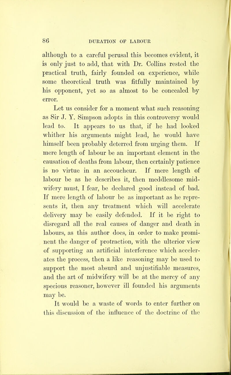 altliougli to a careful perasal this becomes evident, it is only just to add, that with Dr. Collins rested the practical truth, fairly founded on experience, while some theoretical truth was fitfully maintained by his opponent, yet so as almost to be concealed by error. Let us consider for a moment what such reasoning as Sir J. Y. Simpson adopts in this controversy would lead to. It appears to us that, if he had looked whither his aro-uments miffht lead, he would have himself been probably deterred from urging them. If mere length of labour be an important element in the causation of deaths from labour, then certainly patience is no virtue in an accoucheur. If mere length of labour be as he describes it, then meddlesome mid- wifery must, I fear, be declared good instead of bad. If mere length of labour be as important as he repre- sents it, then any treatment which will accelerate delivery may be easily defended. If it be right to disregard all the real causes of danger and death in labours, as this author does, in order to make promi- nent the danger of protraction, with the ulterior view of supporting an artificial interference which acceler- ates the process, then a like reasoning may be used to support the most absurd and unjustifiable measures, and the art of midwifery will be at the mercy of any specious reasoner, however ill founded his arguments may be. It would be a waste of words to enter further on this discussion of the influence of the doctrine of the