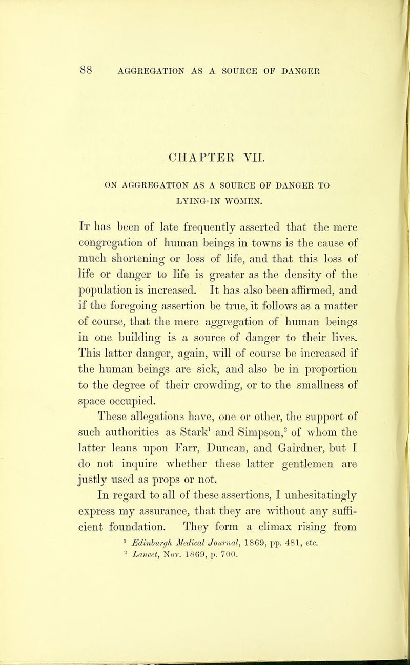 CHAPTER VII. ON AGGREGATION AS A SOURCE OF DANGER TO LYING-IN WOMEN. It has been of late frequently asserted that the mere congregation of hnman beings in towns is the cause of much shortenino: or loss of life, and that this loss of life or danger to life is greater as the density of the population is increased. It has also been affirmed, and if the foregoing assertion be true, it follows as a matter of course, that the mere aggregation of human beings in one building is a source of danger to their lives. This latter danger, again, wiU of course be increased if the human beings are sick, and also be in proportion to the degree of their crowding, or to tlie smallness of space occupied. These allegations have, one or other, the support of such authorities as Stark^ and Simpson, of whom the latter leans upon Farr, Duncan, and Gairdner, but I do not inquire whether these latter gentlemen are justly used as props or not. In regard to all of these assertions, I unhesitatingly express my assurance, that they are Avithout any suffi- cient foundation. They form a chmax rising from 1 Edinhicrgh Medical Journal, 18C9, pp. 481, etc. Lancet, Nov. 1869, p. 700.