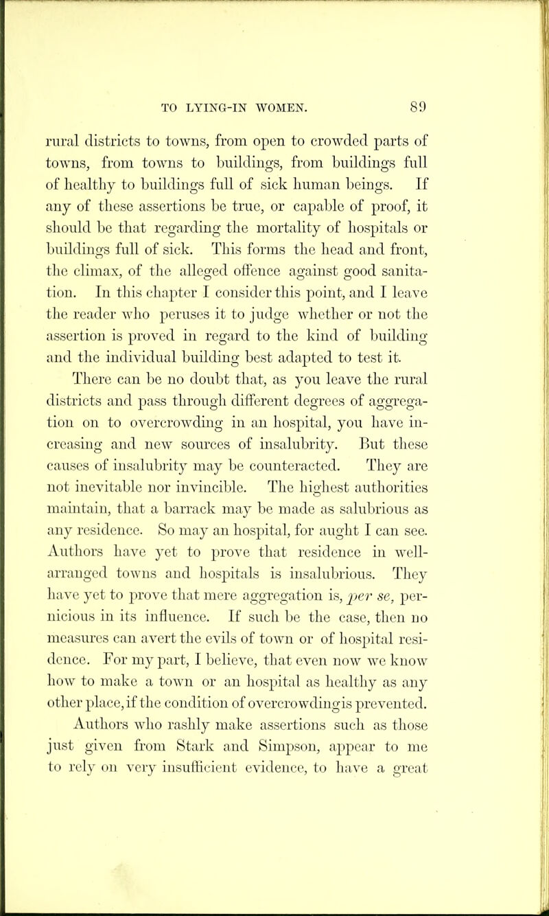 rural districts to towns, from open to crowded parts of towns, from towns to buildings, from buildings full of healthy to buildings full of sick human beings. If any of these assertions be true, or capable of proof, it should be that regarding the mortality of hospitals or buildings full of sick. This forms the head and front, the climax, of the alleged offence against good sanita- tion. In this chapter I consider this point, and I leave the reader who peruses it to judge whether or not the assertion is proved in regard to the kind of building and the individual building best adapted to test it. There can be no doubt that, as you leave the rural districts and pass through different degrees of aggrega- tion on to overcrowding in an hospital, you have in- creasing and new sources of insalubrity. But these causes of insalubrity may be counteracted. They are not inevitable nor invincible. The highest authorities maintain, that a barrack may be made as salubrious as any residence. So may an hospital, for aught I can see. Authors have yet to prove that residence in well- arranged towns and hospitals is insalubrious. They have yet to prove that mere aggregation is, per se, per- nicious in its influence. If such be the case, then no measures can avert the evils of town or of hospital resi- dence. For my part, I believe, that even now we know how to make a town or an hospital as healthy as any other place, if the condition of overcrowdingis prevented. Authors who rashly make assertions such as those just given from Stark and Simpson, appear to me to rely on very insufficient evidence, to have a great