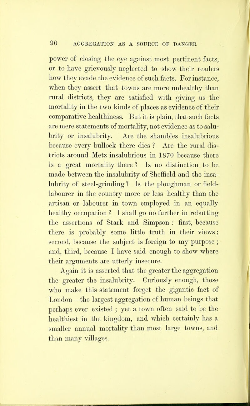 power of closing the eye against most pertinent facts, or to have grievously neglected to show their readers how they evade the evidence of such facts. For instance, when they assert that towns are more unhealthy than rural districts, they are satisfied with giving us the mortality in the two kinds of places as evidence of their comparative healthiness. But it is plain, that such facts are mere statements of mortality, not evidence as to salu- brity or insalubrity. Are the shambles insalubrious because every bullock there dies ? Are the rural dis- tricts around Metz insalubrious in 1870 because there is a great mortality there ? Is no distinction to be made between the insalubrity of Sheffield and the insa- lubrity of steel-grinding ? Is the ploughman or field- labourer in the country more or less healthy than the artisan or labourer in town employed in an equally healthy occupation ? I shall go no further in rebutting the assertions of Stark and Simpson : first, because there is probably some little truth in their views; second, because the subject is foreign to my purpose ; and, third, because I have said enough to show where their arguments are utterly insecure. Again it is asserted that the greater the aggregation the greater the insalubrity. Curiously enough, those who make this statement forget the gigantic fact of London—the largest aggregation of human beings that perhaps ever existed ; yet a town often said to be the healthiest in the kingdom, and which certainly has a smaller annual mortality than most large towns, and than many villages.