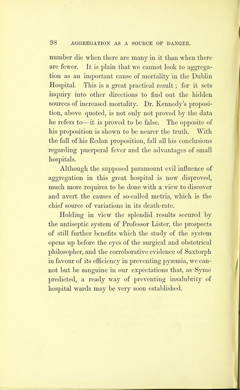 number die when there are many in it than when there are fewer. It is plain that we cannot look to aggrega- tion as an important cause of mortality in the Dublin Hospital. This is a great practical result; for it sets inquiry into other directions to find out the hidden sources of increased mortality. Dr. Kennedy's proposi- tion, above quoted, is not only not proved by the data he refers to—it is proved to be false. The opposite of his proposition is shown to be nearer the truth. With the fall of his Eedan proposition, fall all his conclusions regarding puerperal fever and the advantages of small hos]3itals. Although the supposed paramount evil influence of aggregation in this great hospital is now disproved, much more requires to be done with a view to discover and avert the causes of so-called metria, which is the chief source of variations in its death-rate. Holding in view the splendid results secured by the antiseptic system of Professor Lister, the j)rospects of still further benefits which the study of the system opens up before the eyes of the surgical and obstetrical philosopher, and the corroborative evidence of Saxtorph j in favour of its efiiciency in preventing pyaemia, we can- not but be sanguine in our expectations that, as Syme predicted, a ready way of preventing insalubrity of hospital wards may be very soon established. '