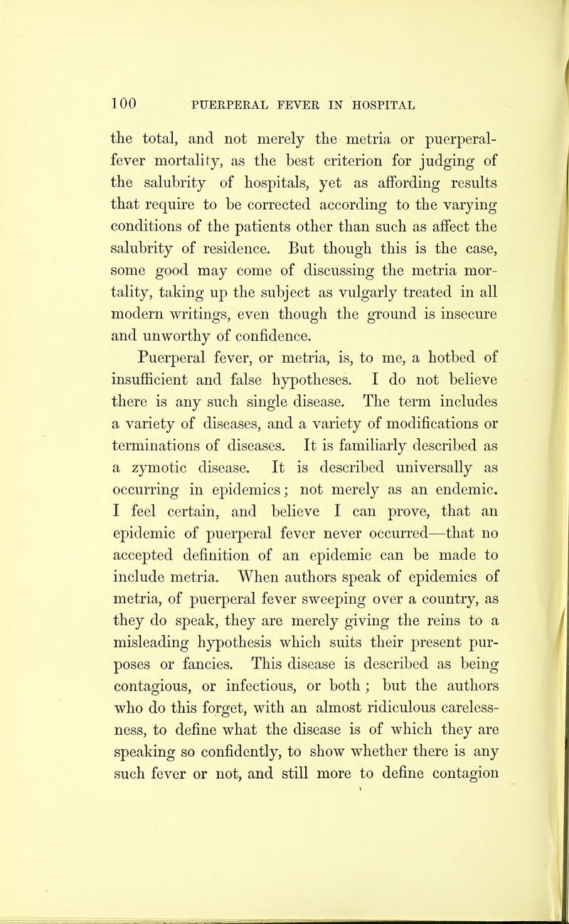 the total, and not merely tlie metria or puerperal- fever mortality, as the best criterion for judging of the salubrity of hospitals, yet as affording results that requh'e to be corrected according to the varying conditions of the patients other than such as affect the salubrity of residence. But though this is the case, some good may come of discussing the metria mor- tality, taking up the subject as vulgarly treated in all modern writings, even though the ground is insecure and unworthy of confidence. Puerperal fever, or metria, is, to me, a hotbed of insufficient and false hypotheses. I do not believe there is any such single disease. The term includes a variety of diseases, and a variety of modifications or terminations of diseases. It is familiarly described as a zymotic disease. It is described universally as occurring in epidemics; not merely as an endemic. I feel certain, and believe I can prove, that an epidemic of puerperal fever never occurred—that no accepted definition of an epidemic can be made to include metria. When authors speak of epidemics of metria, of puerperal fever sweeping over a country, as they do speak, they are merely giving the reins to a misleading hypothesis which suits their present pur- poses or fancies. This disease is described as being contagious, or infectious, or both ; but the authors who do this forget, with an almost ridiculous careless- ness, to define what the disease is of which they are speaking so confidently, to show whether there is any such fever or not, and still more to define contagion